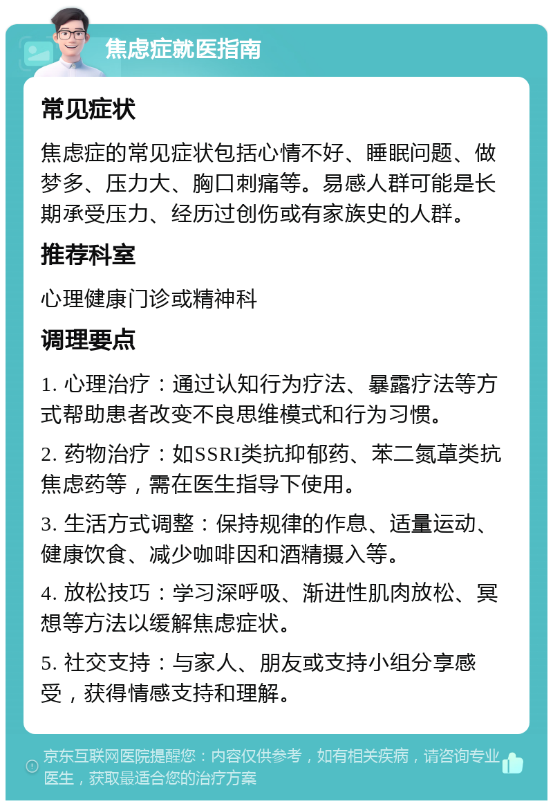 焦虑症就医指南 常见症状 焦虑症的常见症状包括心情不好、睡眠问题、做梦多、压力大、胸口刺痛等。易感人群可能是长期承受压力、经历过创伤或有家族史的人群。 推荐科室 心理健康门诊或精神科 调理要点 1. 心理治疗：通过认知行为疗法、暴露疗法等方式帮助患者改变不良思维模式和行为习惯。 2. 药物治疗：如SSRI类抗抑郁药、苯二氮䓬类抗焦虑药等，需在医生指导下使用。 3. 生活方式调整：保持规律的作息、适量运动、健康饮食、减少咖啡因和酒精摄入等。 4. 放松技巧：学习深呼吸、渐进性肌肉放松、冥想等方法以缓解焦虑症状。 5. 社交支持：与家人、朋友或支持小组分享感受，获得情感支持和理解。