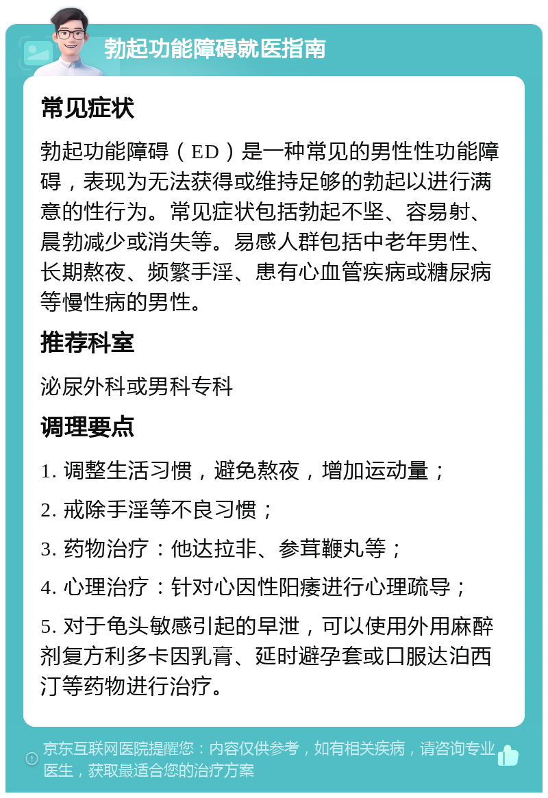 勃起功能障碍就医指南 常见症状 勃起功能障碍（ED）是一种常见的男性性功能障碍，表现为无法获得或维持足够的勃起以进行满意的性行为。常见症状包括勃起不坚、容易射、晨勃减少或消失等。易感人群包括中老年男性、长期熬夜、频繁手淫、患有心血管疾病或糖尿病等慢性病的男性。 推荐科室 泌尿外科或男科专科 调理要点 1. 调整生活习惯，避免熬夜，增加运动量； 2. 戒除手淫等不良习惯； 3. 药物治疗：他达拉非、参茸鞭丸等； 4. 心理治疗：针对心因性阳痿进行心理疏导； 5. 对于龟头敏感引起的早泄，可以使用外用麻醉剂复方利多卡因乳膏、延时避孕套或口服达泊西汀等药物进行治疗。