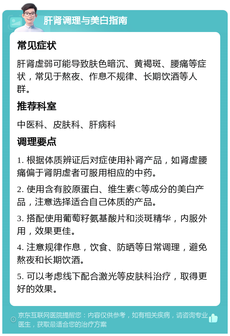 肝肾调理与美白指南 常见症状 肝肾虚弱可能导致肤色暗沉、黄褐斑、腰痛等症状，常见于熬夜、作息不规律、长期饮酒等人群。 推荐科室 中医科、皮肤科、肝病科 调理要点 1. 根据体质辨证后对症使用补肾产品，如肾虚腰痛偏于肾阴虚者可服用相应的中药。 2. 使用含有胶原蛋白、维生素C等成分的美白产品，注意选择适合自己体质的产品。 3. 搭配使用葡萄籽氨基酸片和淡斑精华，内服外用，效果更佳。 4. 注意规律作息，饮食、防晒等日常调理，避免熬夜和长期饮酒。 5. 可以考虑线下配合激光等皮肤科治疗，取得更好的效果。