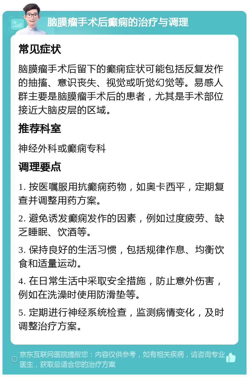 脑膜瘤手术后癫痫的治疗与调理 常见症状 脑膜瘤手术后留下的癫痫症状可能包括反复发作的抽搐、意识丧失、视觉或听觉幻觉等。易感人群主要是脑膜瘤手术后的患者，尤其是手术部位接近大脑皮层的区域。 推荐科室 神经外科或癫痫专科 调理要点 1. 按医嘱服用抗癫痫药物，如奥卡西平，定期复查并调整用药方案。 2. 避免诱发癫痫发作的因素，例如过度疲劳、缺乏睡眠、饮酒等。 3. 保持良好的生活习惯，包括规律作息、均衡饮食和适量运动。 4. 在日常生活中采取安全措施，防止意外伤害，例如在洗澡时使用防滑垫等。 5. 定期进行神经系统检查，监测病情变化，及时调整治疗方案。