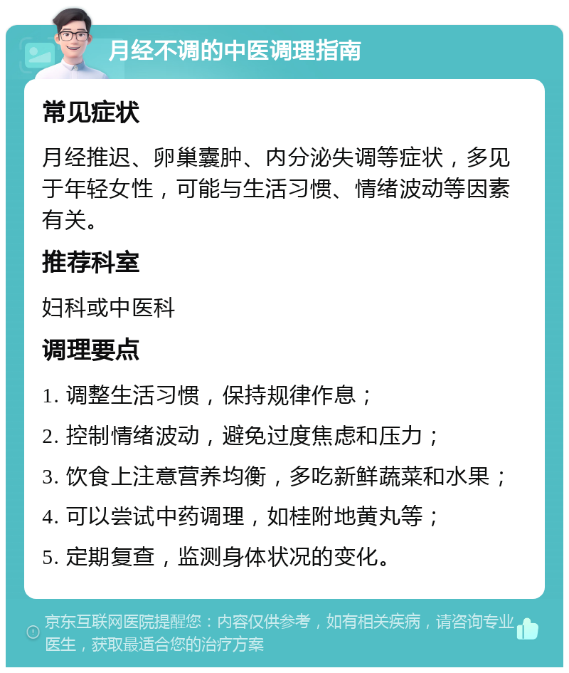 月经不调的中医调理指南 常见症状 月经推迟、卵巢囊肿、内分泌失调等症状，多见于年轻女性，可能与生活习惯、情绪波动等因素有关。 推荐科室 妇科或中医科 调理要点 1. 调整生活习惯，保持规律作息； 2. 控制情绪波动，避免过度焦虑和压力； 3. 饮食上注意营养均衡，多吃新鲜蔬菜和水果； 4. 可以尝试中药调理，如桂附地黄丸等； 5. 定期复查，监测身体状况的变化。