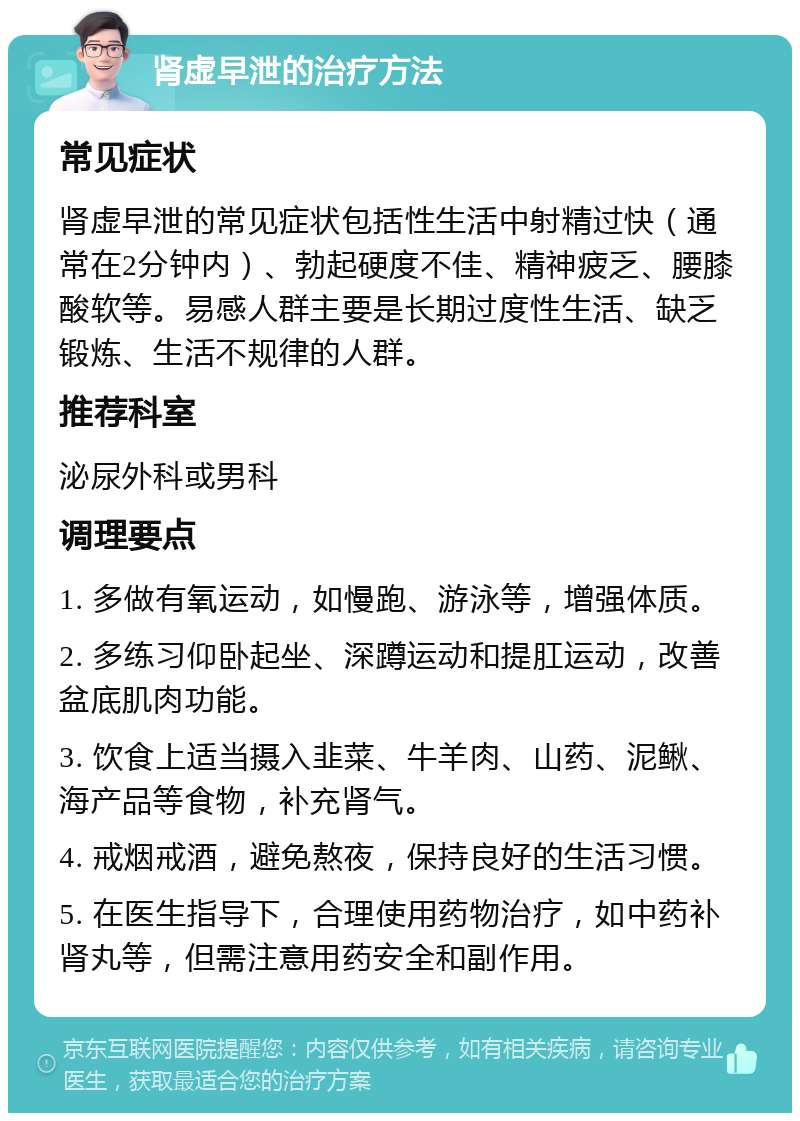 肾虚早泄的治疗方法 常见症状 肾虚早泄的常见症状包括性生活中射精过快（通常在2分钟内）、勃起硬度不佳、精神疲乏、腰膝酸软等。易感人群主要是长期过度性生活、缺乏锻炼、生活不规律的人群。 推荐科室 泌尿外科或男科 调理要点 1. 多做有氧运动，如慢跑、游泳等，增强体质。 2. 多练习仰卧起坐、深蹲运动和提肛运动，改善盆底肌肉功能。 3. 饮食上适当摄入韭菜、牛羊肉、山药、泥鳅、海产品等食物，补充肾气。 4. 戒烟戒酒，避免熬夜，保持良好的生活习惯。 5. 在医生指导下，合理使用药物治疗，如中药补肾丸等，但需注意用药安全和副作用。