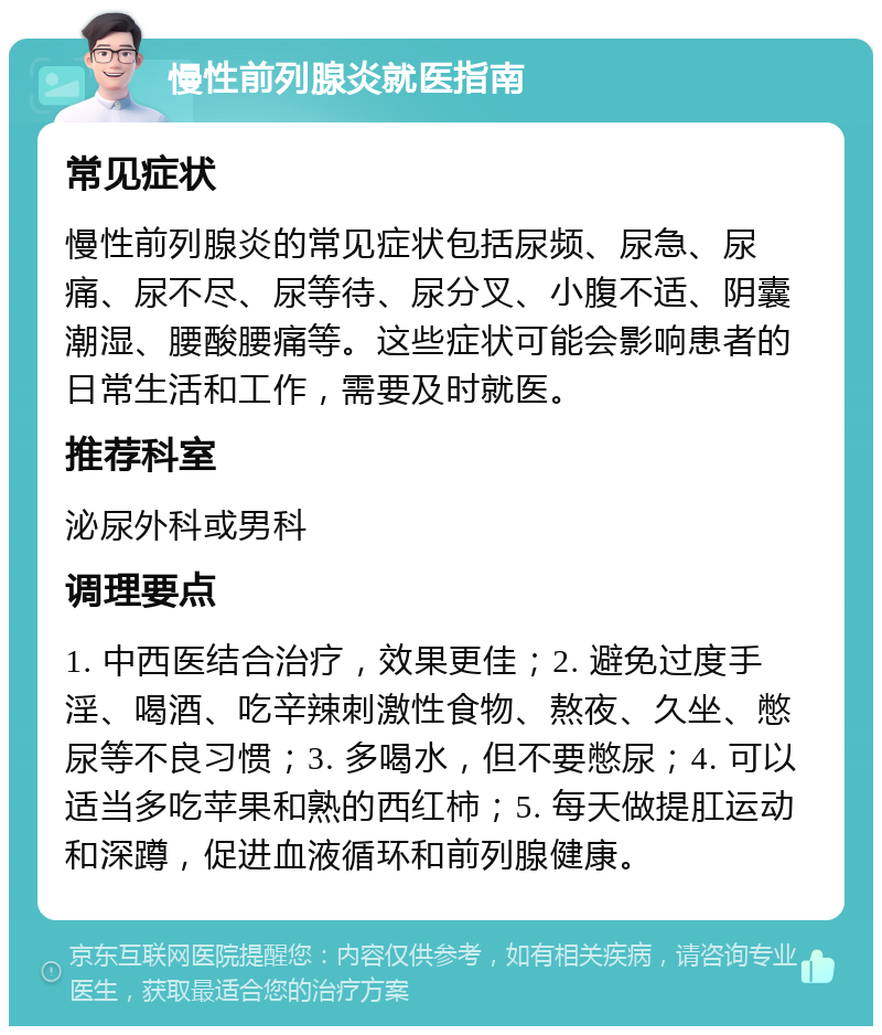 慢性前列腺炎就医指南 常见症状 慢性前列腺炎的常见症状包括尿频、尿急、尿痛、尿不尽、尿等待、尿分叉、小腹不适、阴囊潮湿、腰酸腰痛等。这些症状可能会影响患者的日常生活和工作，需要及时就医。 推荐科室 泌尿外科或男科 调理要点 1. 中西医结合治疗，效果更佳；2. 避免过度手淫、喝酒、吃辛辣刺激性食物、熬夜、久坐、憋尿等不良习惯；3. 多喝水，但不要憋尿；4. 可以适当多吃苹果和熟的西红柿；5. 每天做提肛运动和深蹲，促进血液循环和前列腺健康。