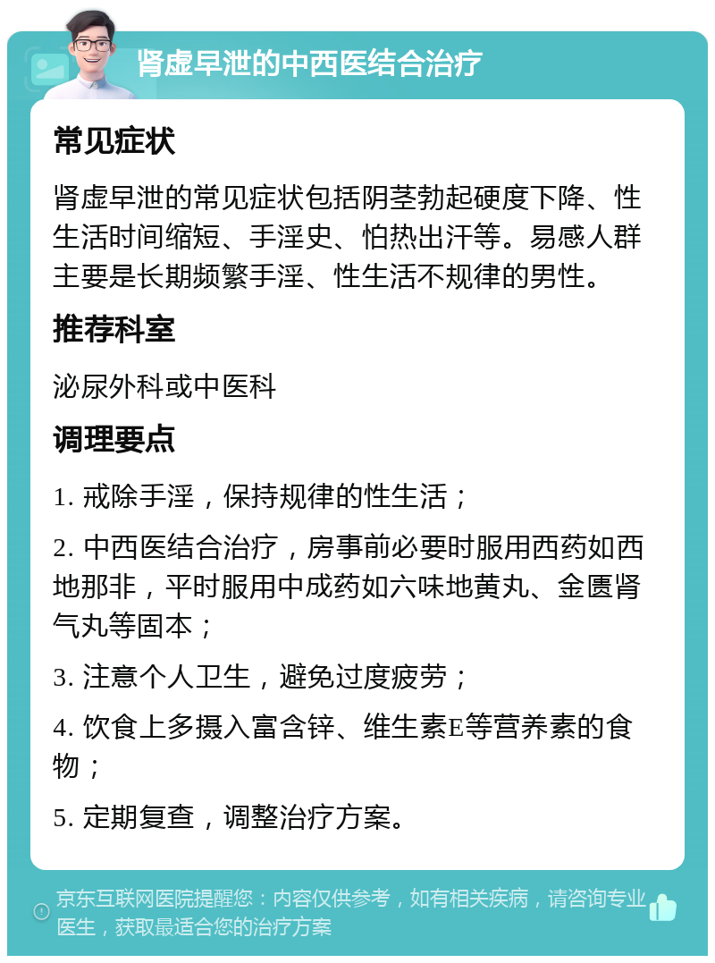 肾虚早泄的中西医结合治疗 常见症状 肾虚早泄的常见症状包括阴茎勃起硬度下降、性生活时间缩短、手淫史、怕热出汗等。易感人群主要是长期频繁手淫、性生活不规律的男性。 推荐科室 泌尿外科或中医科 调理要点 1. 戒除手淫，保持规律的性生活； 2. 中西医结合治疗，房事前必要时服用西药如西地那非，平时服用中成药如六味地黄丸、金匮肾气丸等固本； 3. 注意个人卫生，避免过度疲劳； 4. 饮食上多摄入富含锌、维生素E等营养素的食物； 5. 定期复查，调整治疗方案。