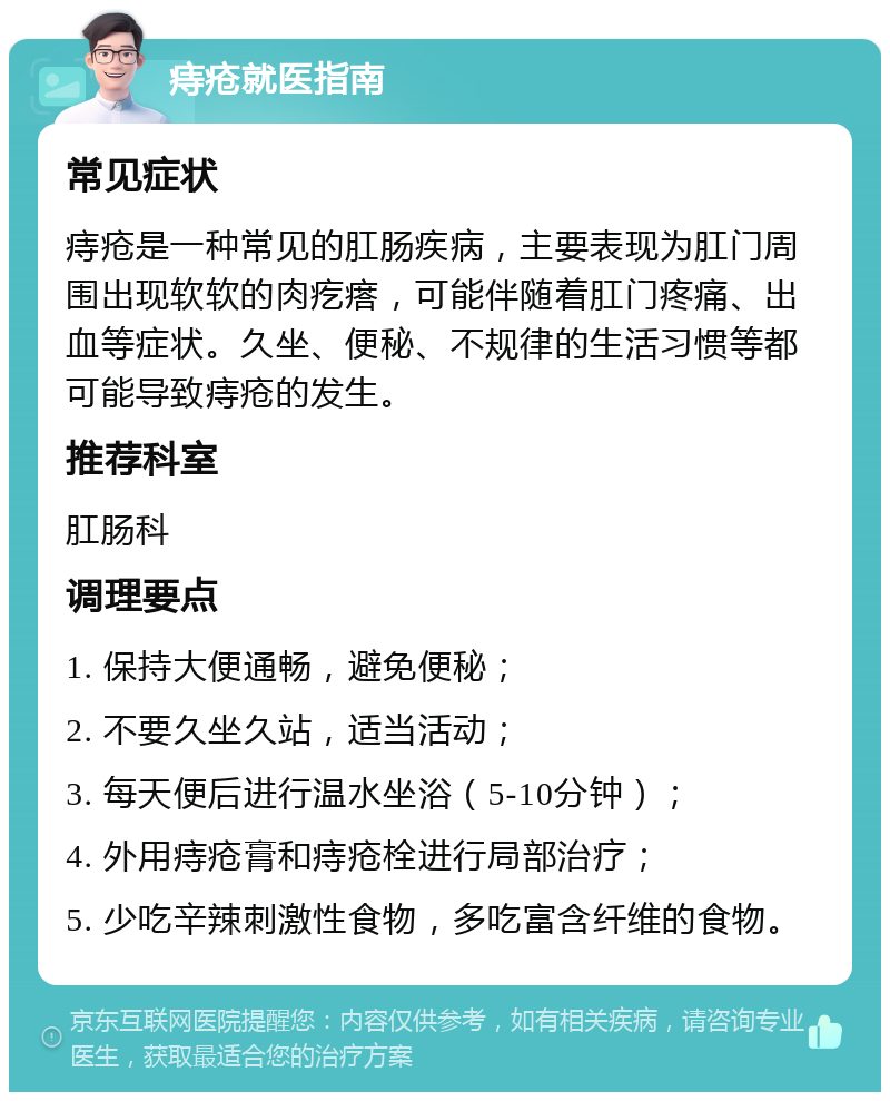 痔疮就医指南 常见症状 痔疮是一种常见的肛肠疾病，主要表现为肛门周围出现软软的肉疙瘩，可能伴随着肛门疼痛、出血等症状。久坐、便秘、不规律的生活习惯等都可能导致痔疮的发生。 推荐科室 肛肠科 调理要点 1. 保持大便通畅，避免便秘； 2. 不要久坐久站，适当活动； 3. 每天便后进行温水坐浴（5-10分钟）； 4. 外用痔疮膏和痔疮栓进行局部治疗； 5. 少吃辛辣刺激性食物，多吃富含纤维的食物。