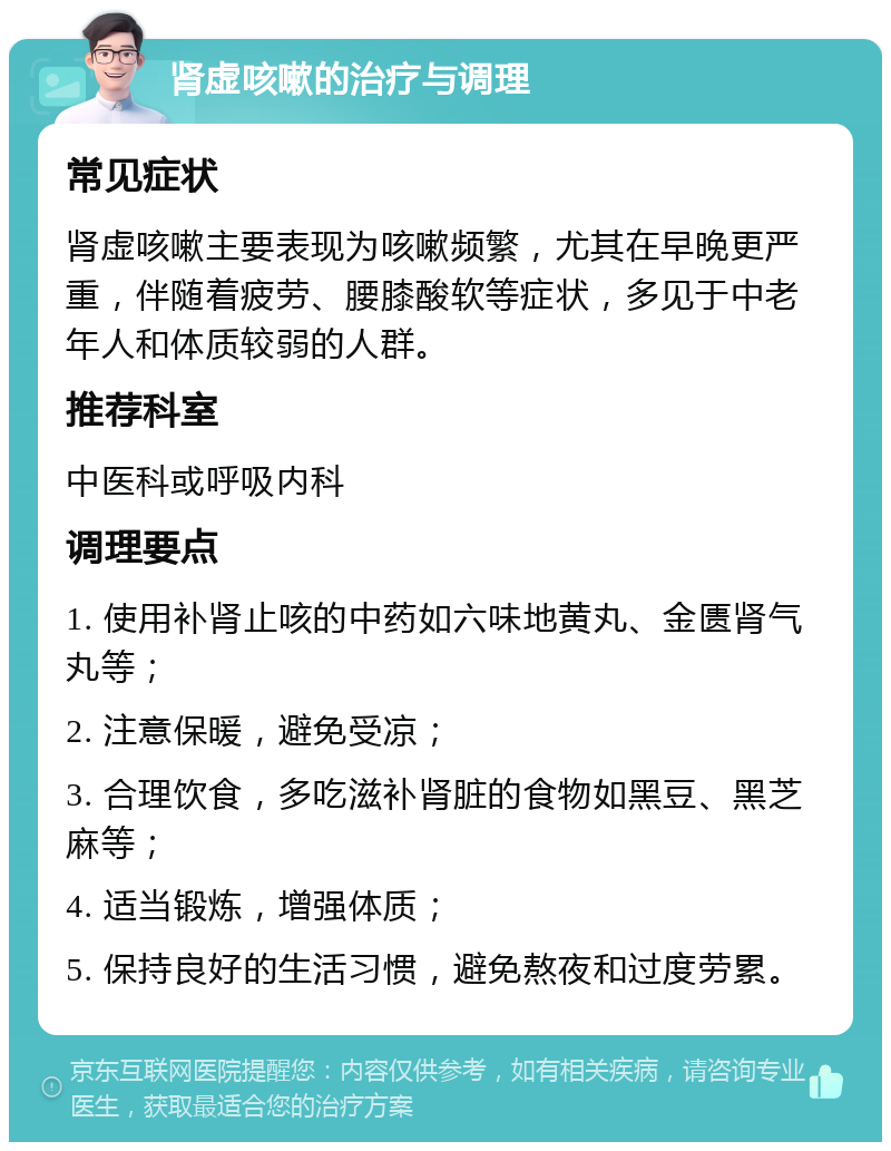 肾虚咳嗽的治疗与调理 常见症状 肾虚咳嗽主要表现为咳嗽频繁，尤其在早晚更严重，伴随着疲劳、腰膝酸软等症状，多见于中老年人和体质较弱的人群。 推荐科室 中医科或呼吸内科 调理要点 1. 使用补肾止咳的中药如六味地黄丸、金匮肾气丸等； 2. 注意保暖，避免受凉； 3. 合理饮食，多吃滋补肾脏的食物如黑豆、黑芝麻等； 4. 适当锻炼，增强体质； 5. 保持良好的生活习惯，避免熬夜和过度劳累。