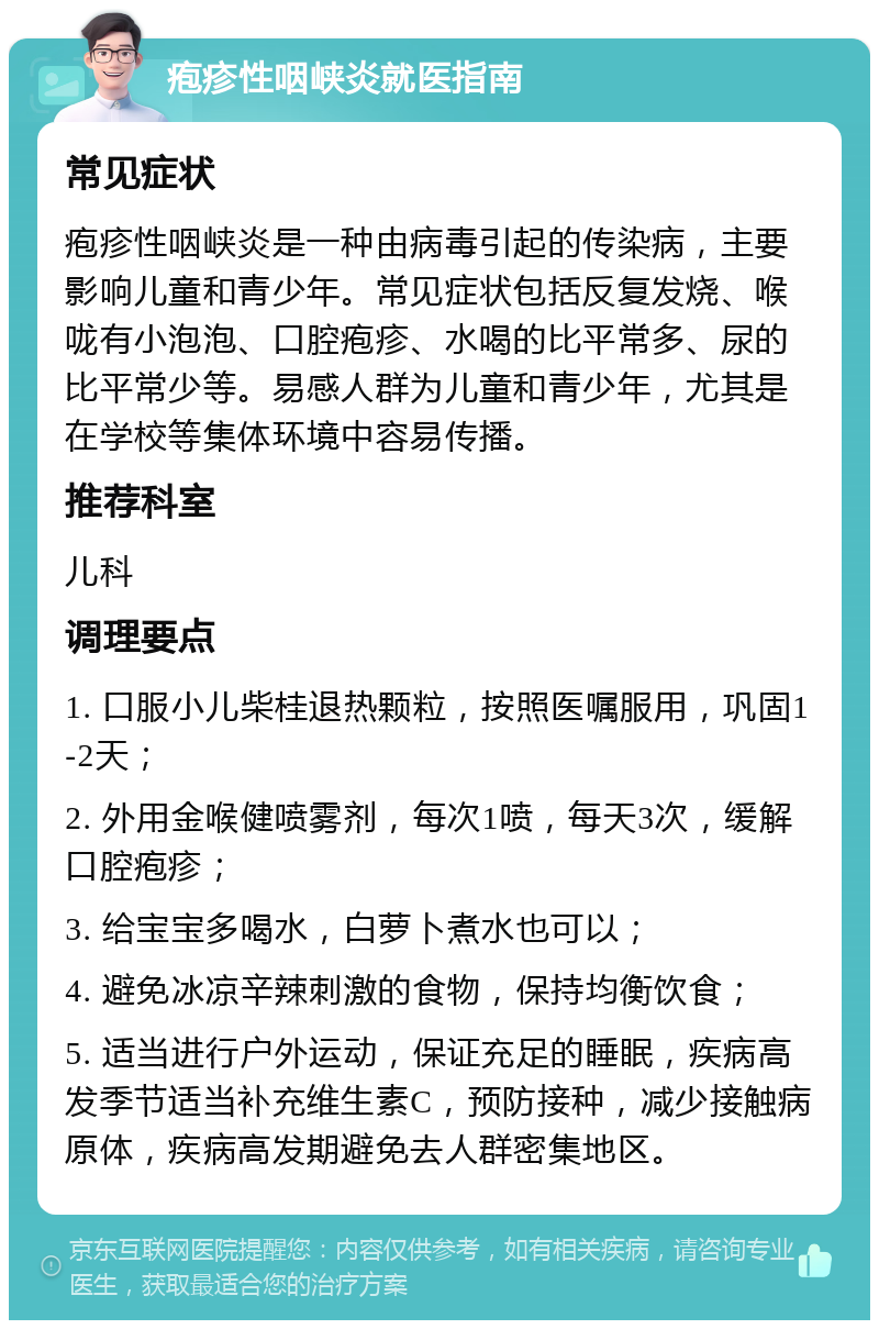 疱疹性咽峡炎就医指南 常见症状 疱疹性咽峡炎是一种由病毒引起的传染病，主要影响儿童和青少年。常见症状包括反复发烧、喉咙有小泡泡、口腔疱疹、水喝的比平常多、尿的比平常少等。易感人群为儿童和青少年，尤其是在学校等集体环境中容易传播。 推荐科室 儿科 调理要点 1. 口服小儿柴桂退热颗粒，按照医嘱服用，巩固1-2天； 2. 外用金喉健喷雾剂，每次1喷，每天3次，缓解口腔疱疹； 3. 给宝宝多喝水，白萝卜煮水也可以； 4. 避免冰凉辛辣刺激的食物，保持均衡饮食； 5. 适当进行户外运动，保证充足的睡眠，疾病高发季节适当补充维生素C，预防接种，减少接触病原体，疾病高发期避免去人群密集地区。