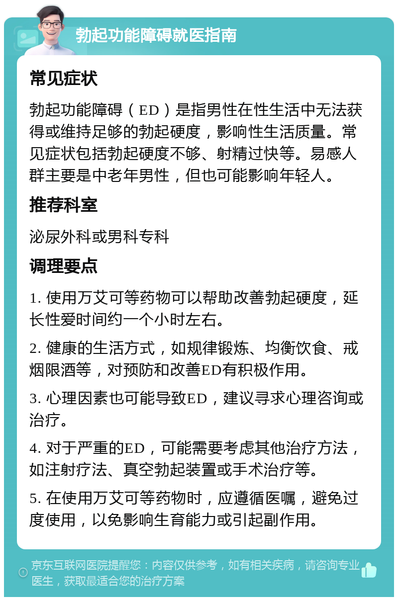 勃起功能障碍就医指南 常见症状 勃起功能障碍（ED）是指男性在性生活中无法获得或维持足够的勃起硬度，影响性生活质量。常见症状包括勃起硬度不够、射精过快等。易感人群主要是中老年男性，但也可能影响年轻人。 推荐科室 泌尿外科或男科专科 调理要点 1. 使用万艾可等药物可以帮助改善勃起硬度，延长性爱时间约一个小时左右。 2. 健康的生活方式，如规律锻炼、均衡饮食、戒烟限酒等，对预防和改善ED有积极作用。 3. 心理因素也可能导致ED，建议寻求心理咨询或治疗。 4. 对于严重的ED，可能需要考虑其他治疗方法，如注射疗法、真空勃起装置或手术治疗等。 5. 在使用万艾可等药物时，应遵循医嘱，避免过度使用，以免影响生育能力或引起副作用。