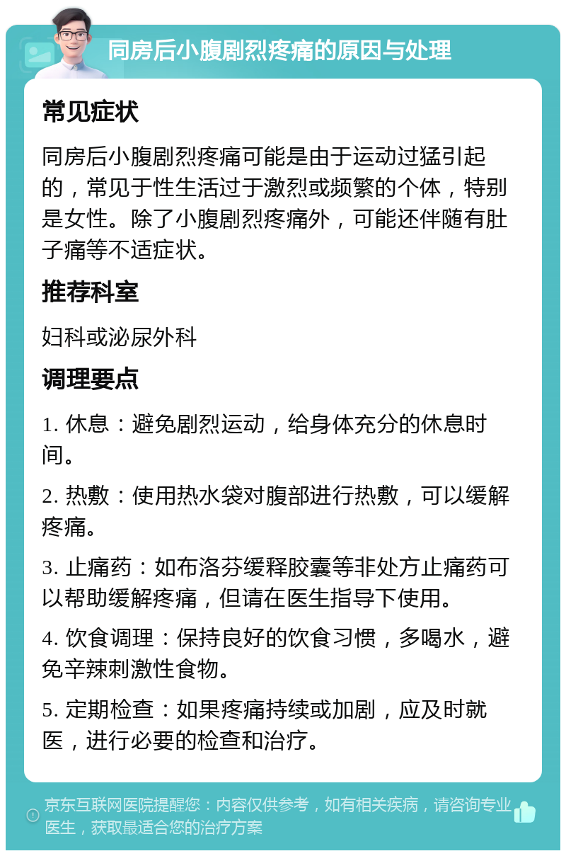 同房后小腹剧烈疼痛的原因与处理 常见症状 同房后小腹剧烈疼痛可能是由于运动过猛引起的，常见于性生活过于激烈或频繁的个体，特别是女性。除了小腹剧烈疼痛外，可能还伴随有肚子痛等不适症状。 推荐科室 妇科或泌尿外科 调理要点 1. 休息：避免剧烈运动，给身体充分的休息时间。 2. 热敷：使用热水袋对腹部进行热敷，可以缓解疼痛。 3. 止痛药：如布洛芬缓释胶囊等非处方止痛药可以帮助缓解疼痛，但请在医生指导下使用。 4. 饮食调理：保持良好的饮食习惯，多喝水，避免辛辣刺激性食物。 5. 定期检查：如果疼痛持续或加剧，应及时就医，进行必要的检查和治疗。