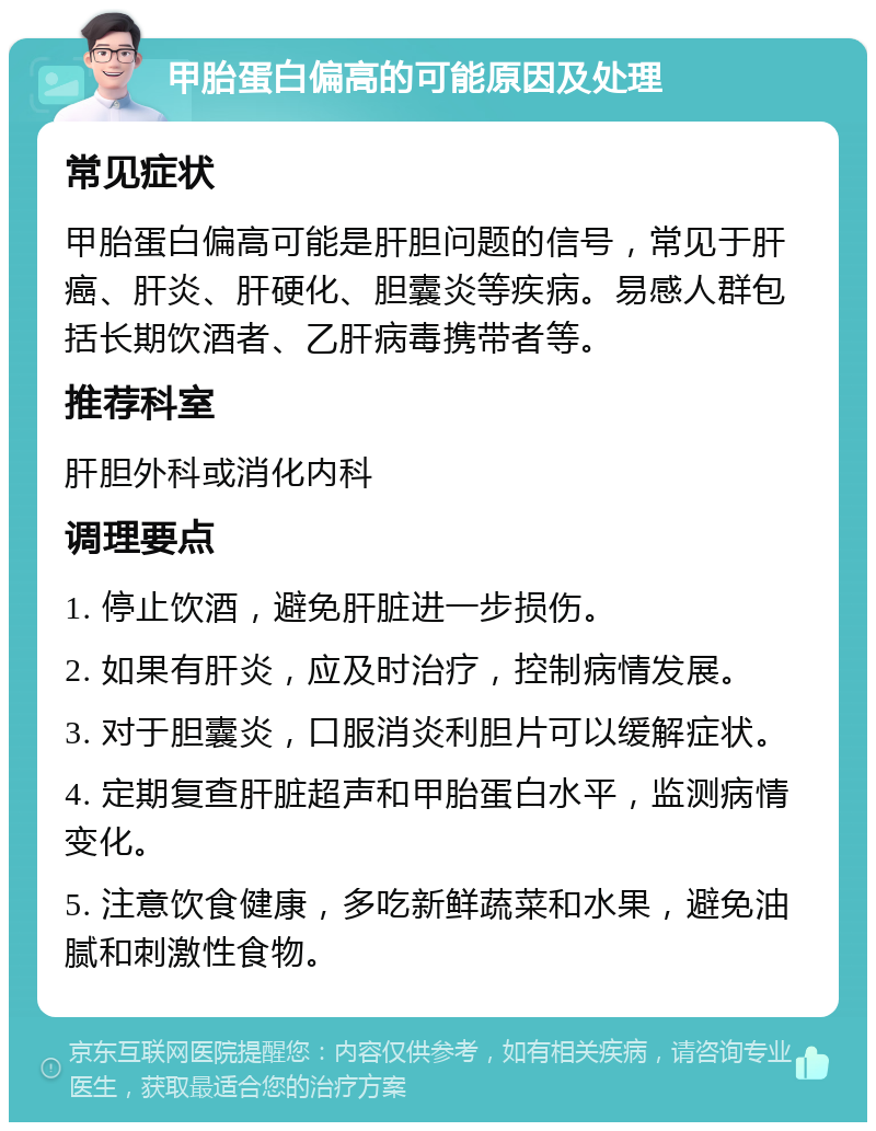 甲胎蛋白偏高的可能原因及处理 常见症状 甲胎蛋白偏高可能是肝胆问题的信号，常见于肝癌、肝炎、肝硬化、胆囊炎等疾病。易感人群包括长期饮酒者、乙肝病毒携带者等。 推荐科室 肝胆外科或消化内科 调理要点 1. 停止饮酒，避免肝脏进一步损伤。 2. 如果有肝炎，应及时治疗，控制病情发展。 3. 对于胆囊炎，口服消炎利胆片可以缓解症状。 4. 定期复查肝脏超声和甲胎蛋白水平，监测病情变化。 5. 注意饮食健康，多吃新鲜蔬菜和水果，避免油腻和刺激性食物。