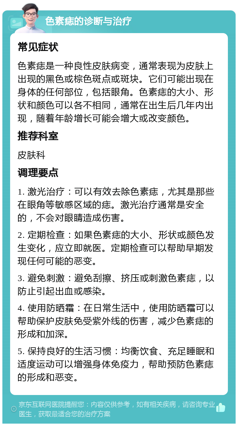 色素痣的诊断与治疗 常见症状 色素痣是一种良性皮肤病变，通常表现为皮肤上出现的黑色或棕色斑点或斑块。它们可能出现在身体的任何部位，包括眼角。色素痣的大小、形状和颜色可以各不相同，通常在出生后几年内出现，随着年龄增长可能会增大或改变颜色。 推荐科室 皮肤科 调理要点 1. 激光治疗：可以有效去除色素痣，尤其是那些在眼角等敏感区域的痣。激光治疗通常是安全的，不会对眼睛造成伤害。 2. 定期检查：如果色素痣的大小、形状或颜色发生变化，应立即就医。定期检查可以帮助早期发现任何可能的恶变。 3. 避免刺激：避免刮擦、挤压或刺激色素痣，以防止引起出血或感染。 4. 使用防晒霜：在日常生活中，使用防晒霜可以帮助保护皮肤免受紫外线的伤害，减少色素痣的形成和加深。 5. 保持良好的生活习惯：均衡饮食、充足睡眠和适度运动可以增强身体免疫力，帮助预防色素痣的形成和恶变。