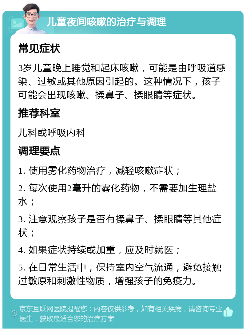 儿童夜间咳嗽的治疗与调理 常见症状 3岁儿童晚上睡觉和起床咳嗽，可能是由呼吸道感染、过敏或其他原因引起的。这种情况下，孩子可能会出现咳嗽、揉鼻子、揉眼睛等症状。 推荐科室 儿科或呼吸内科 调理要点 1. 使用雾化药物治疗，减轻咳嗽症状； 2. 每次使用2毫升的雾化药物，不需要加生理盐水； 3. 注意观察孩子是否有揉鼻子、揉眼睛等其他症状； 4. 如果症状持续或加重，应及时就医； 5. 在日常生活中，保持室内空气流通，避免接触过敏原和刺激性物质，增强孩子的免疫力。