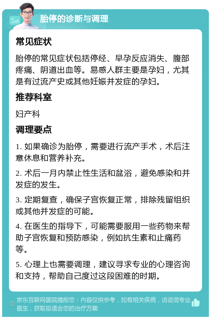 胎停的诊断与调理 常见症状 胎停的常见症状包括停经、早孕反应消失、腹部疼痛、阴道出血等。易感人群主要是孕妇，尤其是有过流产史或其他妊娠并发症的孕妇。 推荐科室 妇产科 调理要点 1. 如果确诊为胎停，需要进行流产手术，术后注意休息和营养补充。 2. 术后一月内禁止性生活和盆浴，避免感染和并发症的发生。 3. 定期复查，确保子宫恢复正常，排除残留组织或其他并发症的可能。 4. 在医生的指导下，可能需要服用一些药物来帮助子宫恢复和预防感染，例如抗生素和止痛药等。 5. 心理上也需要调理，建议寻求专业的心理咨询和支持，帮助自己度过这段困难的时期。