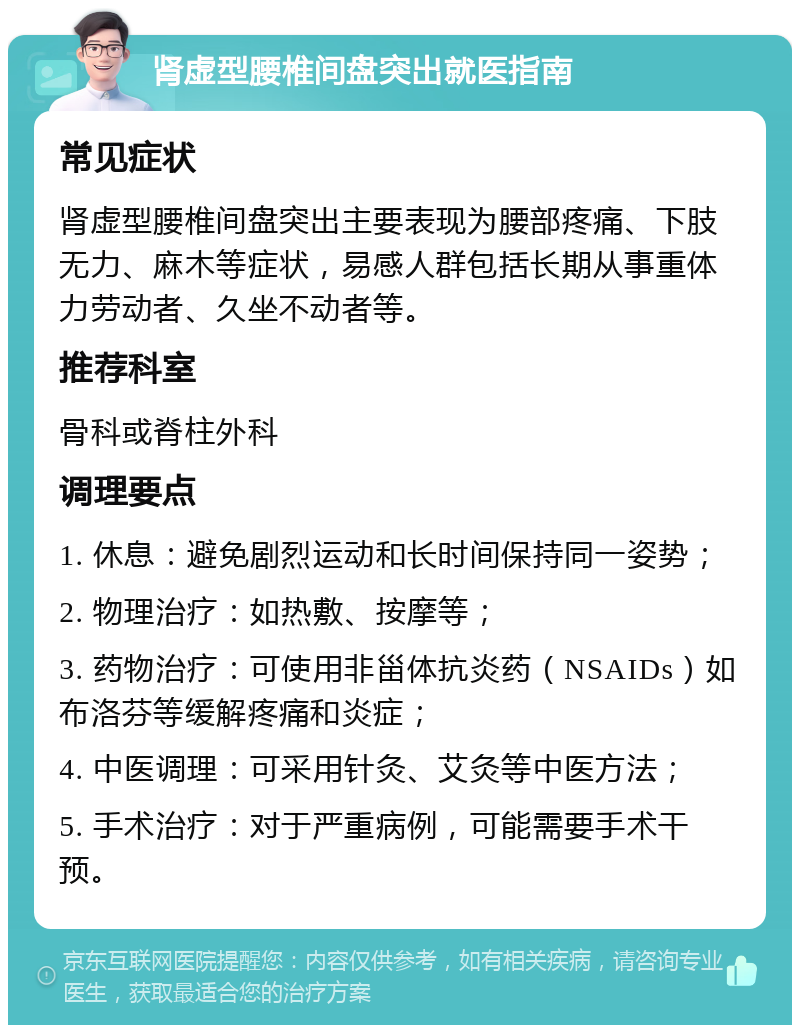 肾虚型腰椎间盘突出就医指南 常见症状 肾虚型腰椎间盘突出主要表现为腰部疼痛、下肢无力、麻木等症状，易感人群包括长期从事重体力劳动者、久坐不动者等。 推荐科室 骨科或脊柱外科 调理要点 1. 休息：避免剧烈运动和长时间保持同一姿势； 2. 物理治疗：如热敷、按摩等； 3. 药物治疗：可使用非甾体抗炎药（NSAIDs）如布洛芬等缓解疼痛和炎症； 4. 中医调理：可采用针灸、艾灸等中医方法； 5. 手术治疗：对于严重病例，可能需要手术干预。