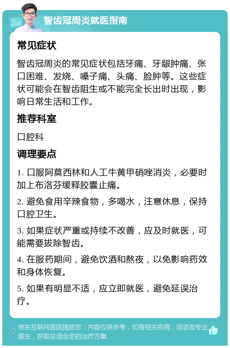 智齿冠周炎就医指南 常见症状 智齿冠周炎的常见症状包括牙痛、牙龈肿痛、张口困难、发烧、嗓子痛、头痛、脸肿等。这些症状可能会在智齿阻生或不能完全长出时出现，影响日常生活和工作。 推荐科室 口腔科 调理要点 1. 口服阿莫西林和人工牛黄甲硝唑消炎，必要时加上布洛芬缓释胶囊止痛。 2. 避免食用辛辣食物，多喝水，注意休息，保持口腔卫生。 3. 如果症状严重或持续不改善，应及时就医，可能需要拔除智齿。 4. 在服药期间，避免饮酒和熬夜，以免影响药效和身体恢复。 5. 如果有明显不适，应立即就医，避免延误治疗。