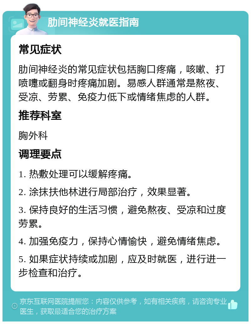 肋间神经炎就医指南 常见症状 肋间神经炎的常见症状包括胸口疼痛，咳嗽、打喷嚏或翻身时疼痛加剧。易感人群通常是熬夜、受凉、劳累、免疫力低下或情绪焦虑的人群。 推荐科室 胸外科 调理要点 1. 热敷处理可以缓解疼痛。 2. 涂抹扶他林进行局部治疗，效果显著。 3. 保持良好的生活习惯，避免熬夜、受凉和过度劳累。 4. 加强免疫力，保持心情愉快，避免情绪焦虑。 5. 如果症状持续或加剧，应及时就医，进行进一步检查和治疗。