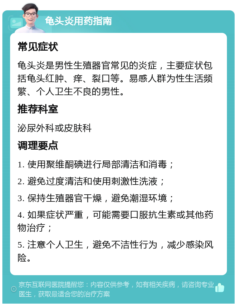 龟头炎用药指南 常见症状 龟头炎是男性生殖器官常见的炎症，主要症状包括龟头红肿、痒、裂口等。易感人群为性生活频繁、个人卫生不良的男性。 推荐科室 泌尿外科或皮肤科 调理要点 1. 使用聚维酮碘进行局部清洁和消毒； 2. 避免过度清洁和使用刺激性洗液； 3. 保持生殖器官干燥，避免潮湿环境； 4. 如果症状严重，可能需要口服抗生素或其他药物治疗； 5. 注意个人卫生，避免不洁性行为，减少感染风险。