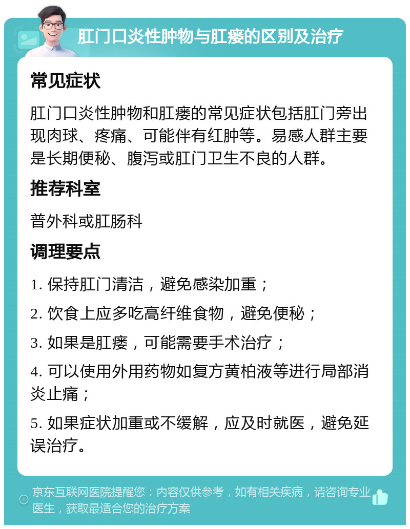 肛门口炎性肿物与肛瘘的区别及治疗 常见症状 肛门口炎性肿物和肛瘘的常见症状包括肛门旁出现肉球、疼痛、可能伴有红肿等。易感人群主要是长期便秘、腹泻或肛门卫生不良的人群。 推荐科室 普外科或肛肠科 调理要点 1. 保持肛门清洁，避免感染加重； 2. 饮食上应多吃高纤维食物，避免便秘； 3. 如果是肛瘘，可能需要手术治疗； 4. 可以使用外用药物如复方黄柏液等进行局部消炎止痛； 5. 如果症状加重或不缓解，应及时就医，避免延误治疗。