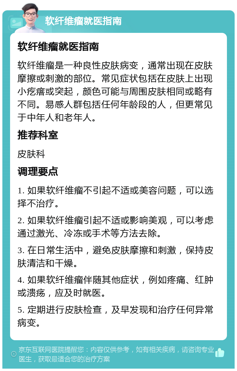 软纤维瘤就医指南 软纤维瘤就医指南 软纤维瘤是一种良性皮肤病变，通常出现在皮肤摩擦或刺激的部位。常见症状包括在皮肤上出现小疙瘩或突起，颜色可能与周围皮肤相同或略有不同。易感人群包括任何年龄段的人，但更常见于中年人和老年人。 推荐科室 皮肤科 调理要点 1. 如果软纤维瘤不引起不适或美容问题，可以选择不治疗。 2. 如果软纤维瘤引起不适或影响美观，可以考虑通过激光、冷冻或手术等方法去除。 3. 在日常生活中，避免皮肤摩擦和刺激，保持皮肤清洁和干燥。 4. 如果软纤维瘤伴随其他症状，例如疼痛、红肿或溃疡，应及时就医。 5. 定期进行皮肤检查，及早发现和治疗任何异常病变。