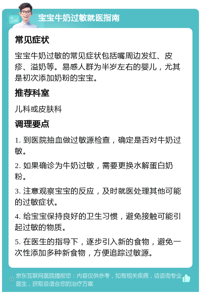 宝宝牛奶过敏就医指南 常见症状 宝宝牛奶过敏的常见症状包括嘴周边发红、皮疹、溢奶等。易感人群为半岁左右的婴儿，尤其是初次添加奶粉的宝宝。 推荐科室 儿科或皮肤科 调理要点 1. 到医院抽血做过敏源检查，确定是否对牛奶过敏。 2. 如果确诊为牛奶过敏，需要更换水解蛋白奶粉。 3. 注意观察宝宝的反应，及时就医处理其他可能的过敏症状。 4. 给宝宝保持良好的卫生习惯，避免接触可能引起过敏的物质。 5. 在医生的指导下，逐步引入新的食物，避免一次性添加多种新食物，方便追踪过敏源。