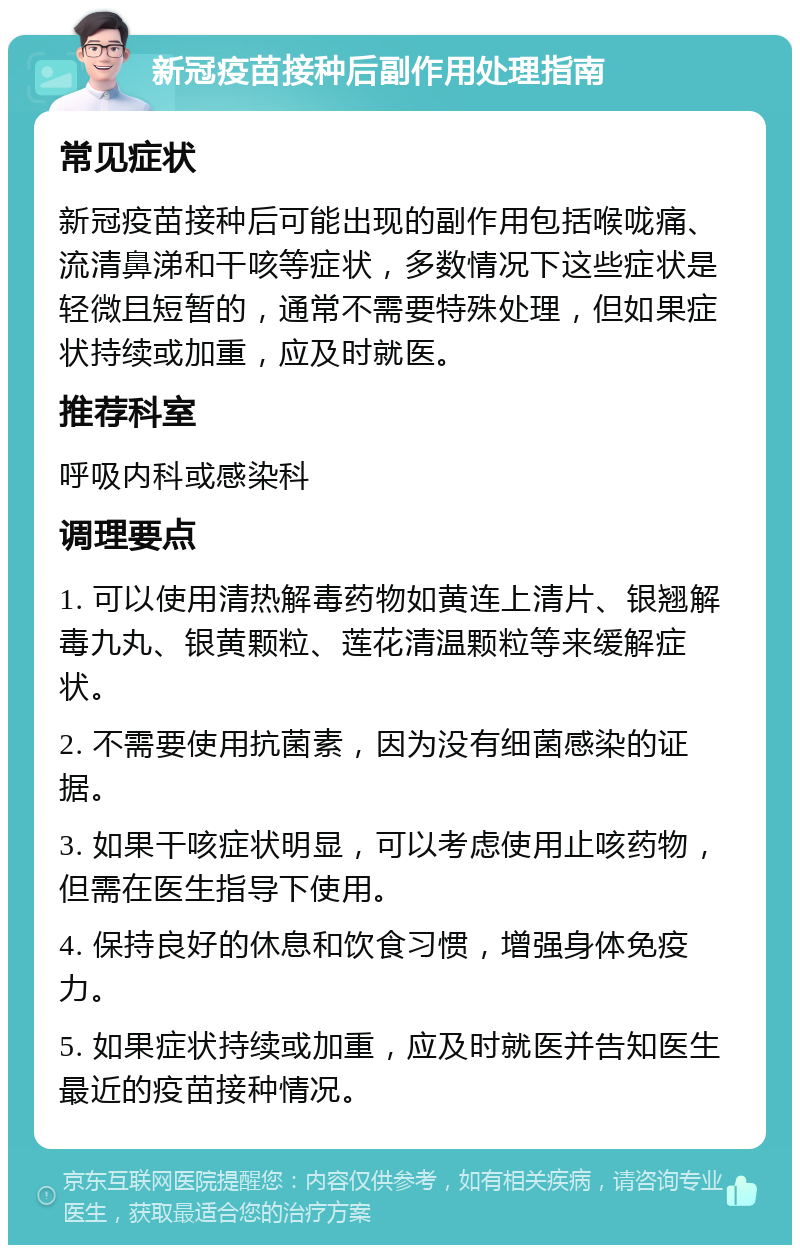 新冠疫苗接种后副作用处理指南 常见症状 新冠疫苗接种后可能出现的副作用包括喉咙痛、流清鼻涕和干咳等症状，多数情况下这些症状是轻微且短暂的，通常不需要特殊处理，但如果症状持续或加重，应及时就医。 推荐科室 呼吸内科或感染科 调理要点 1. 可以使用清热解毒药物如黄连上清片、银翘解毒九丸、银黄颗粒、莲花清温颗粒等来缓解症状。 2. 不需要使用抗菌素，因为没有细菌感染的证据。 3. 如果干咳症状明显，可以考虑使用止咳药物，但需在医生指导下使用。 4. 保持良好的休息和饮食习惯，增强身体免疫力。 5. 如果症状持续或加重，应及时就医并告知医生最近的疫苗接种情况。