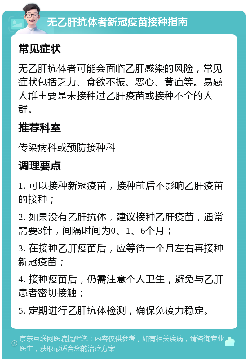 无乙肝抗体者新冠疫苗接种指南 常见症状 无乙肝抗体者可能会面临乙肝感染的风险，常见症状包括乏力、食欲不振、恶心、黄疸等。易感人群主要是未接种过乙肝疫苗或接种不全的人群。 推荐科室 传染病科或预防接种科 调理要点 1. 可以接种新冠疫苗，接种前后不影响乙肝疫苗的接种； 2. 如果没有乙肝抗体，建议接种乙肝疫苗，通常需要3针，间隔时间为0、1、6个月； 3. 在接种乙肝疫苗后，应等待一个月左右再接种新冠疫苗； 4. 接种疫苗后，仍需注意个人卫生，避免与乙肝患者密切接触； 5. 定期进行乙肝抗体检测，确保免疫力稳定。