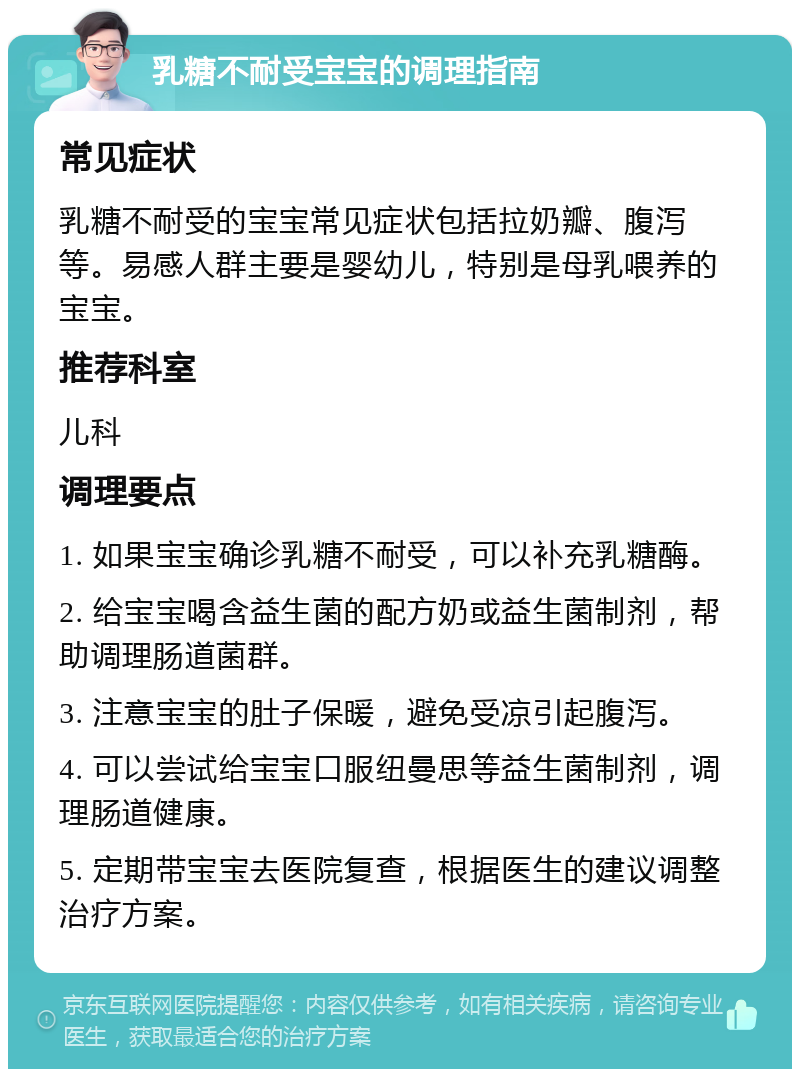 乳糖不耐受宝宝的调理指南 常见症状 乳糖不耐受的宝宝常见症状包括拉奶瓣、腹泻等。易感人群主要是婴幼儿，特别是母乳喂养的宝宝。 推荐科室 儿科 调理要点 1. 如果宝宝确诊乳糖不耐受，可以补充乳糖酶。 2. 给宝宝喝含益生菌的配方奶或益生菌制剂，帮助调理肠道菌群。 3. 注意宝宝的肚子保暖，避免受凉引起腹泻。 4. 可以尝试给宝宝口服纽曼思等益生菌制剂，调理肠道健康。 5. 定期带宝宝去医院复查，根据医生的建议调整治疗方案。