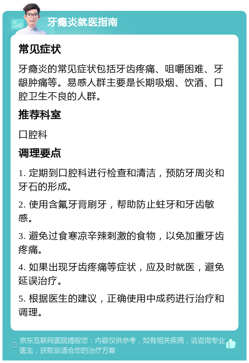 牙瘾炎就医指南 常见症状 牙瘾炎的常见症状包括牙齿疼痛、咀嚼困难、牙龈肿痛等。易感人群主要是长期吸烟、饮酒、口腔卫生不良的人群。 推荐科室 口腔科 调理要点 1. 定期到口腔科进行检查和清洁，预防牙周炎和牙石的形成。 2. 使用含氟牙膏刷牙，帮助防止蛀牙和牙齿敏感。 3. 避免过食寒凉辛辣刺激的食物，以免加重牙齿疼痛。 4. 如果出现牙齿疼痛等症状，应及时就医，避免延误治疗。 5. 根据医生的建议，正确使用中成药进行治疗和调理。