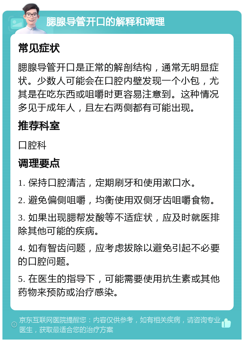 腮腺导管开口的解释和调理 常见症状 腮腺导管开口是正常的解剖结构，通常无明显症状。少数人可能会在口腔内壁发现一个小包，尤其是在吃东西或咀嚼时更容易注意到。这种情况多见于成年人，且左右两侧都有可能出现。 推荐科室 口腔科 调理要点 1. 保持口腔清洁，定期刷牙和使用漱口水。 2. 避免偏侧咀嚼，均衡使用双侧牙齿咀嚼食物。 3. 如果出现腮帮发酸等不适症状，应及时就医排除其他可能的疾病。 4. 如有智齿问题，应考虑拔除以避免引起不必要的口腔问题。 5. 在医生的指导下，可能需要使用抗生素或其他药物来预防或治疗感染。