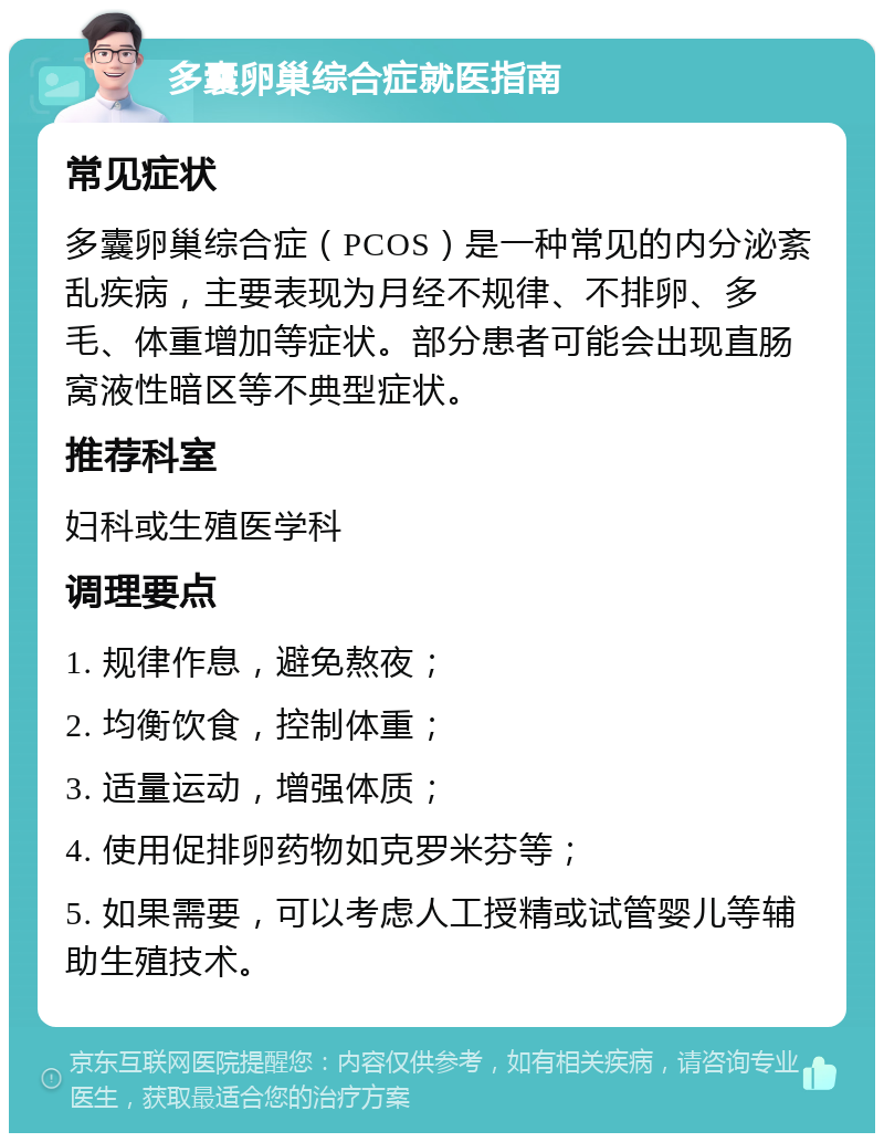 多囊卵巢综合症就医指南 常见症状 多囊卵巢综合症（PCOS）是一种常见的内分泌紊乱疾病，主要表现为月经不规律、不排卵、多毛、体重增加等症状。部分患者可能会出现直肠窝液性暗区等不典型症状。 推荐科室 妇科或生殖医学科 调理要点 1. 规律作息，避免熬夜； 2. 均衡饮食，控制体重； 3. 适量运动，增强体质； 4. 使用促排卵药物如克罗米芬等； 5. 如果需要，可以考虑人工授精或试管婴儿等辅助生殖技术。