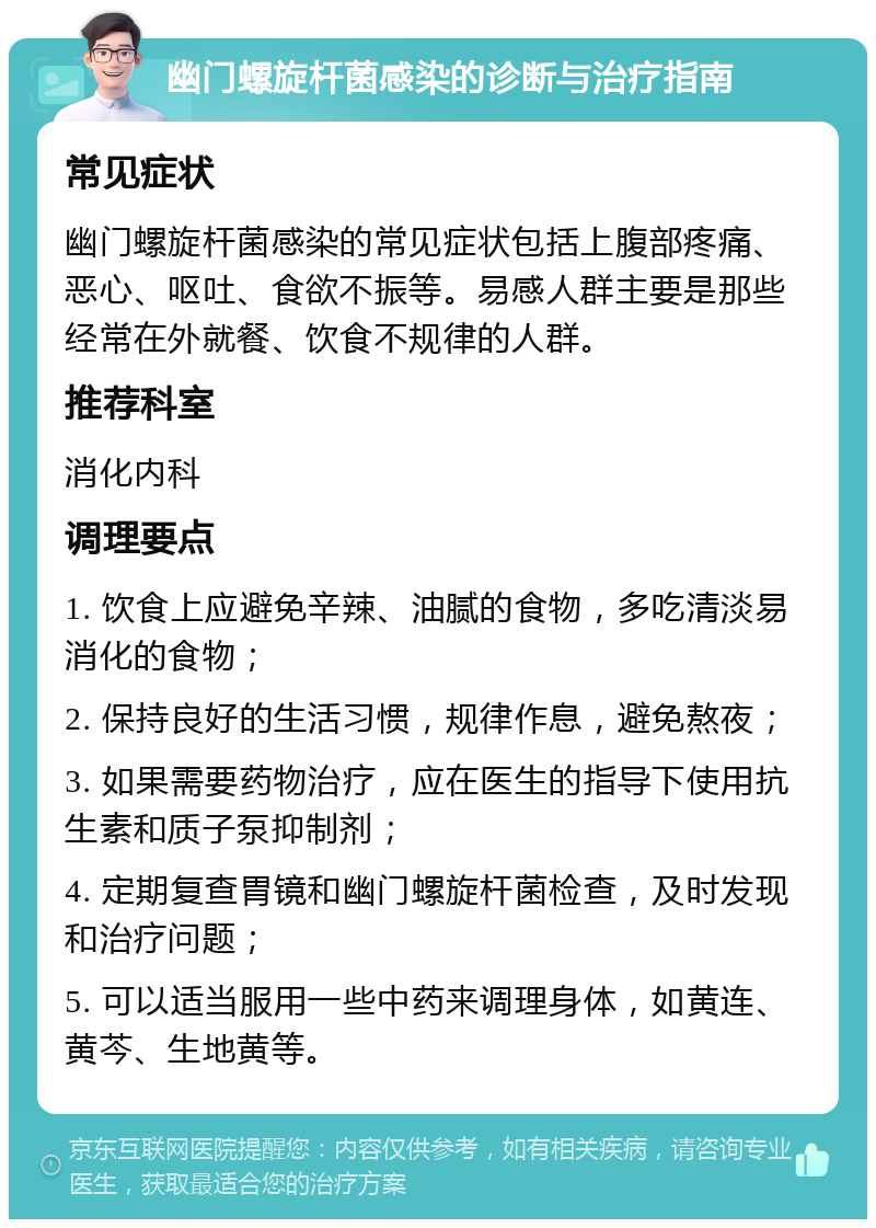 幽门螺旋杆菌感染的诊断与治疗指南 常见症状 幽门螺旋杆菌感染的常见症状包括上腹部疼痛、恶心、呕吐、食欲不振等。易感人群主要是那些经常在外就餐、饮食不规律的人群。 推荐科室 消化内科 调理要点 1. 饮食上应避免辛辣、油腻的食物，多吃清淡易消化的食物； 2. 保持良好的生活习惯，规律作息，避免熬夜； 3. 如果需要药物治疗，应在医生的指导下使用抗生素和质子泵抑制剂； 4. 定期复查胃镜和幽门螺旋杆菌检查，及时发现和治疗问题； 5. 可以适当服用一些中药来调理身体，如黄连、黄芩、生地黄等。