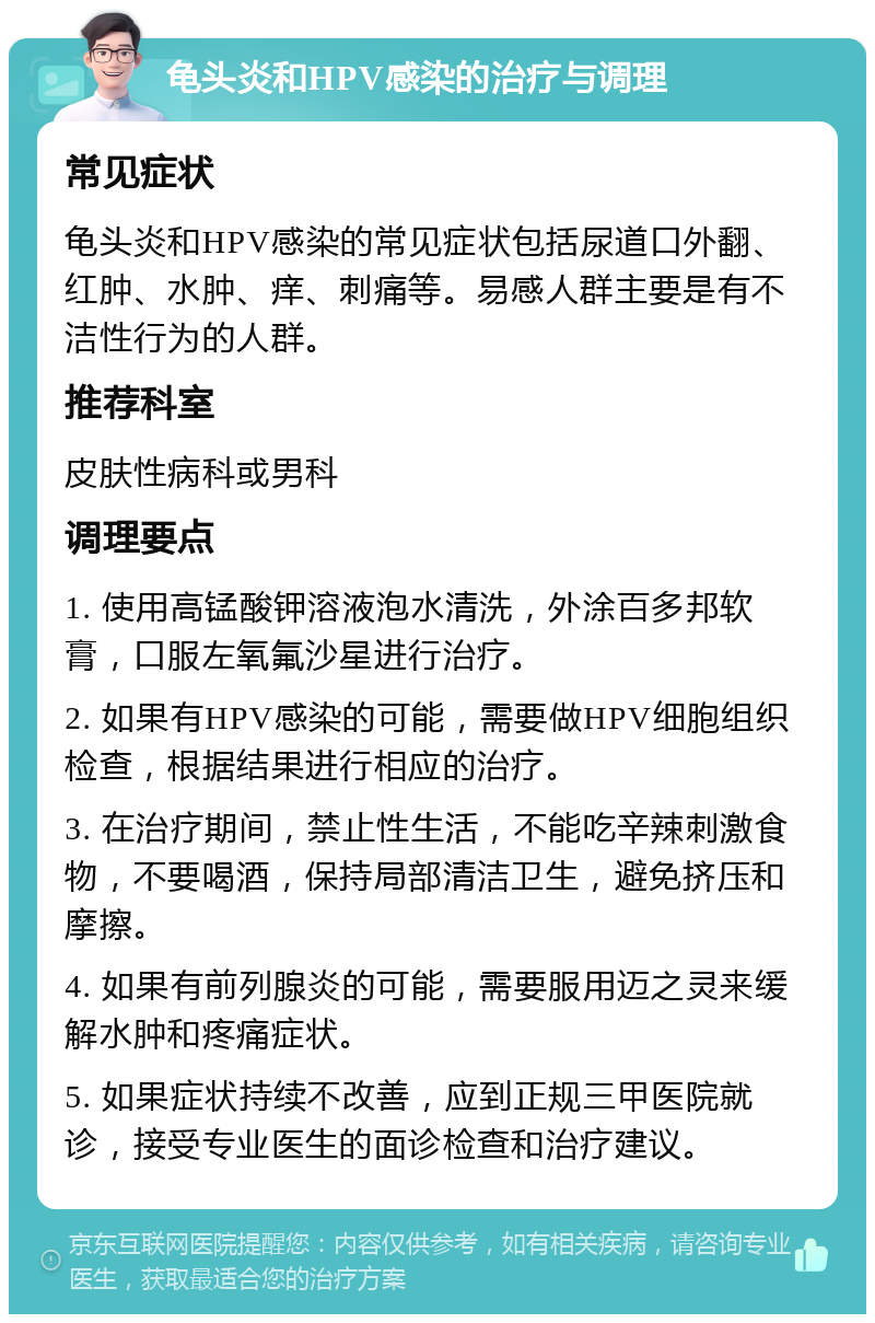 龟头炎和HPV感染的治疗与调理 常见症状 龟头炎和HPV感染的常见症状包括尿道口外翻、红肿、水肿、痒、刺痛等。易感人群主要是有不洁性行为的人群。 推荐科室 皮肤性病科或男科 调理要点 1. 使用高锰酸钾溶液泡水清洗，外涂百多邦软膏，口服左氧氟沙星进行治疗。 2. 如果有HPV感染的可能，需要做HPV细胞组织检查，根据结果进行相应的治疗。 3. 在治疗期间，禁止性生活，不能吃辛辣刺激食物，不要喝酒，保持局部清洁卫生，避免挤压和摩擦。 4. 如果有前列腺炎的可能，需要服用迈之灵来缓解水肿和疼痛症状。 5. 如果症状持续不改善，应到正规三甲医院就诊，接受专业医生的面诊检查和治疗建议。