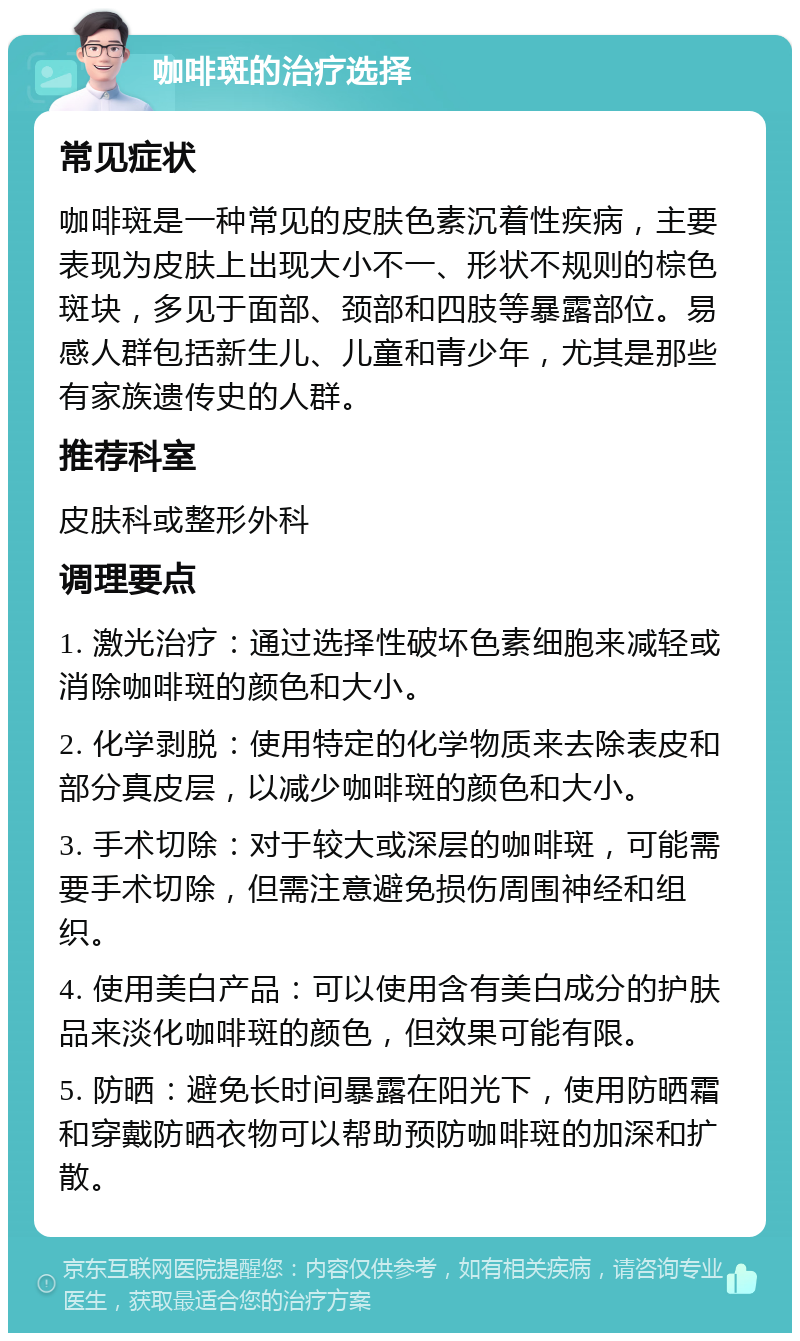 咖啡斑的治疗选择 常见症状 咖啡斑是一种常见的皮肤色素沉着性疾病，主要表现为皮肤上出现大小不一、形状不规则的棕色斑块，多见于面部、颈部和四肢等暴露部位。易感人群包括新生儿、儿童和青少年，尤其是那些有家族遗传史的人群。 推荐科室 皮肤科或整形外科 调理要点 1. 激光治疗：通过选择性破坏色素细胞来减轻或消除咖啡斑的颜色和大小。 2. 化学剥脱：使用特定的化学物质来去除表皮和部分真皮层，以减少咖啡斑的颜色和大小。 3. 手术切除：对于较大或深层的咖啡斑，可能需要手术切除，但需注意避免损伤周围神经和组织。 4. 使用美白产品：可以使用含有美白成分的护肤品来淡化咖啡斑的颜色，但效果可能有限。 5. 防晒：避免长时间暴露在阳光下，使用防晒霜和穿戴防晒衣物可以帮助预防咖啡斑的加深和扩散。