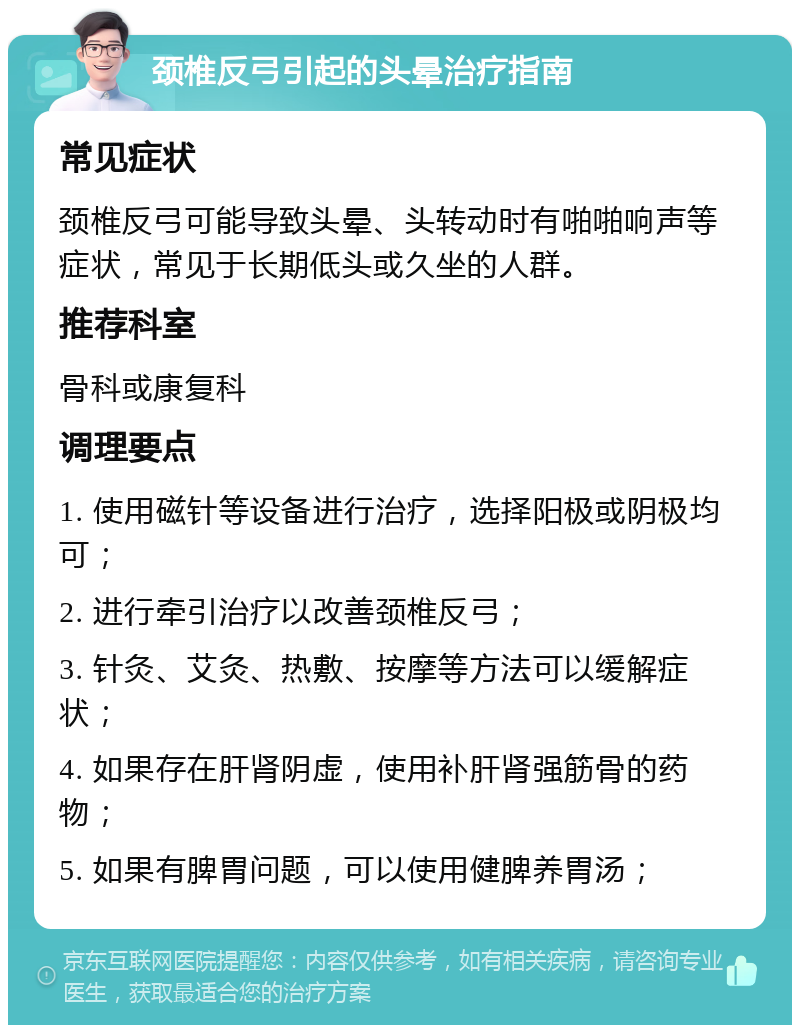 颈椎反弓引起的头晕治疗指南 常见症状 颈椎反弓可能导致头晕、头转动时有啪啪响声等症状，常见于长期低头或久坐的人群。 推荐科室 骨科或康复科 调理要点 1. 使用磁针等设备进行治疗，选择阳极或阴极均可； 2. 进行牵引治疗以改善颈椎反弓； 3. 针灸、艾灸、热敷、按摩等方法可以缓解症状； 4. 如果存在肝肾阴虚，使用补肝肾强筋骨的药物； 5. 如果有脾胃问题，可以使用健脾养胃汤；