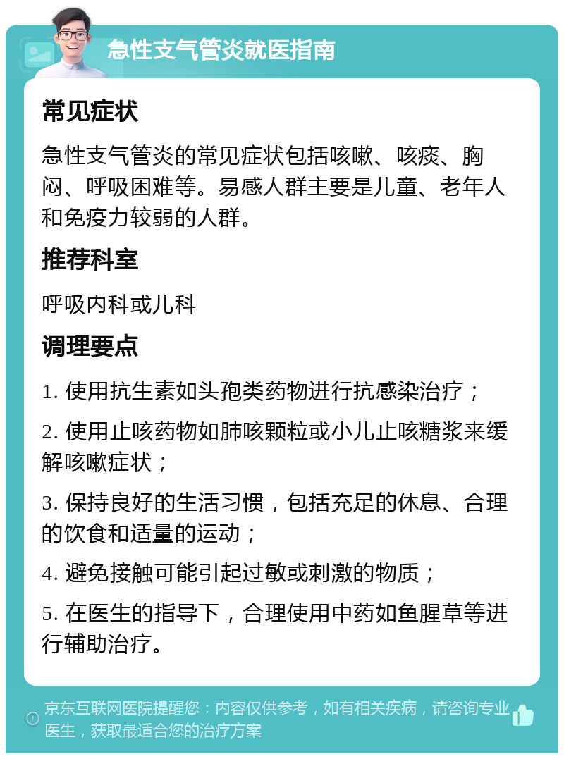 急性支气管炎就医指南 常见症状 急性支气管炎的常见症状包括咳嗽、咳痰、胸闷、呼吸困难等。易感人群主要是儿童、老年人和免疫力较弱的人群。 推荐科室 呼吸内科或儿科 调理要点 1. 使用抗生素如头孢类药物进行抗感染治疗； 2. 使用止咳药物如肺咳颗粒或小儿止咳糖浆来缓解咳嗽症状； 3. 保持良好的生活习惯，包括充足的休息、合理的饮食和适量的运动； 4. 避免接触可能引起过敏或刺激的物质； 5. 在医生的指导下，合理使用中药如鱼腥草等进行辅助治疗。