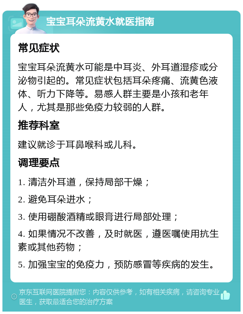 宝宝耳朵流黄水就医指南 常见症状 宝宝耳朵流黄水可能是中耳炎、外耳道湿疹或分泌物引起的。常见症状包括耳朵疼痛、流黄色液体、听力下降等。易感人群主要是小孩和老年人，尤其是那些免疫力较弱的人群。 推荐科室 建议就诊于耳鼻喉科或儿科。 调理要点 1. 清洁外耳道，保持局部干燥； 2. 避免耳朵进水； 3. 使用硼酸酒精或眼膏进行局部处理； 4. 如果情况不改善，及时就医，遵医嘱使用抗生素或其他药物； 5. 加强宝宝的免疫力，预防感冒等疾病的发生。