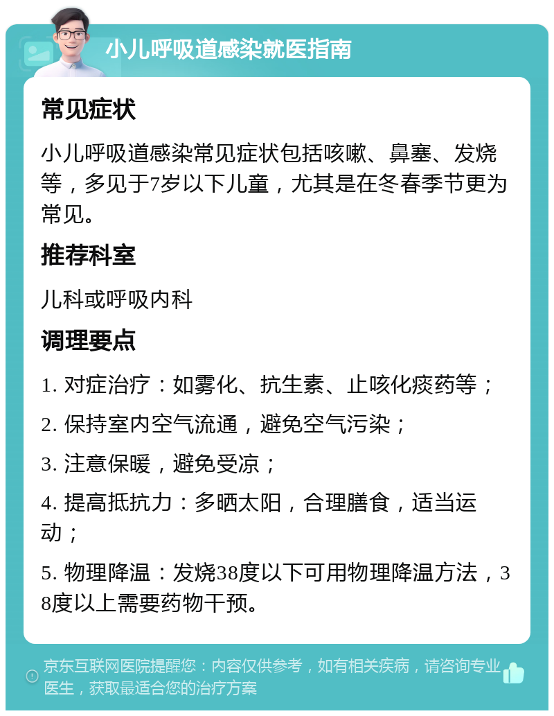 小儿呼吸道感染就医指南 常见症状 小儿呼吸道感染常见症状包括咳嗽、鼻塞、发烧等，多见于7岁以下儿童，尤其是在冬春季节更为常见。 推荐科室 儿科或呼吸内科 调理要点 1. 对症治疗：如雾化、抗生素、止咳化痰药等； 2. 保持室内空气流通，避免空气污染； 3. 注意保暖，避免受凉； 4. 提高抵抗力：多晒太阳，合理膳食，适当运动； 5. 物理降温：发烧38度以下可用物理降温方法，38度以上需要药物干预。