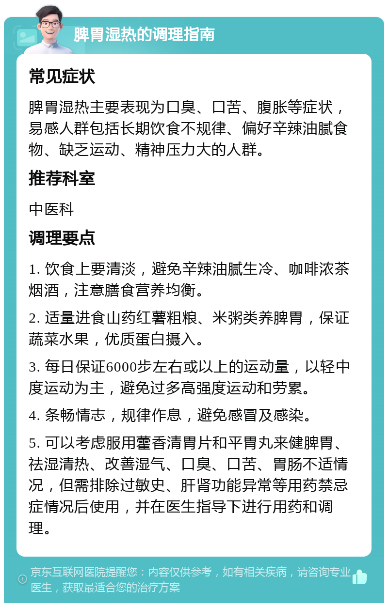 脾胃湿热的调理指南 常见症状 脾胃湿热主要表现为口臭、口苦、腹胀等症状，易感人群包括长期饮食不规律、偏好辛辣油腻食物、缺乏运动、精神压力大的人群。 推荐科室 中医科 调理要点 1. 饮食上要清淡，避免辛辣油腻生冷、咖啡浓茶烟酒，注意膳食营养均衡。 2. 适量进食山药红薯粗粮、米粥类养脾胃，保证蔬菜水果，优质蛋白摄入。 3. 每日保证6000步左右或以上的运动量，以轻中度运动为主，避免过多高强度运动和劳累。 4. 条畅情志，规律作息，避免感冒及感染。 5. 可以考虑服用藿香清胃片和平胃丸来健脾胃、祛湿清热、改善湿气、口臭、口苦、胃肠不适情况，但需排除过敏史、肝肾功能异常等用药禁忌症情况后使用，并在医生指导下进行用药和调理。