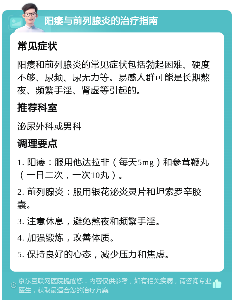 阳痿与前列腺炎的治疗指南 常见症状 阳痿和前列腺炎的常见症状包括勃起困难、硬度不够、尿频、尿无力等。易感人群可能是长期熬夜、频繁手淫、肾虚等引起的。 推荐科室 泌尿外科或男科 调理要点 1. 阳痿：服用他达拉非（每天5mg）和参茸鞭丸（一日二次，一次10丸）。 2. 前列腺炎：服用银花泌炎灵片和坦索罗辛胶囊。 3. 注意休息，避免熬夜和频繁手淫。 4. 加强锻炼，改善体质。 5. 保持良好的心态，减少压力和焦虑。