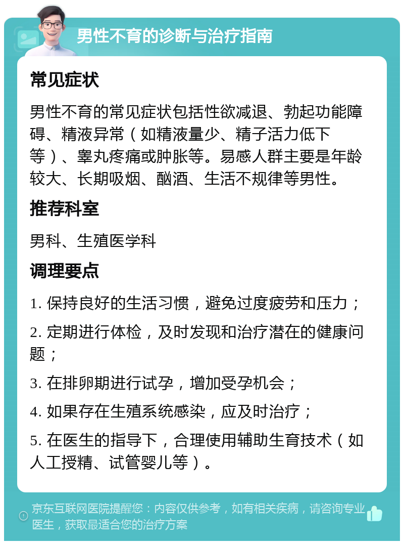 男性不育的诊断与治疗指南 常见症状 男性不育的常见症状包括性欲减退、勃起功能障碍、精液异常（如精液量少、精子活力低下等）、睾丸疼痛或肿胀等。易感人群主要是年龄较大、长期吸烟、酗酒、生活不规律等男性。 推荐科室 男科、生殖医学科 调理要点 1. 保持良好的生活习惯，避免过度疲劳和压力； 2. 定期进行体检，及时发现和治疗潜在的健康问题； 3. 在排卵期进行试孕，增加受孕机会； 4. 如果存在生殖系统感染，应及时治疗； 5. 在医生的指导下，合理使用辅助生育技术（如人工授精、试管婴儿等）。