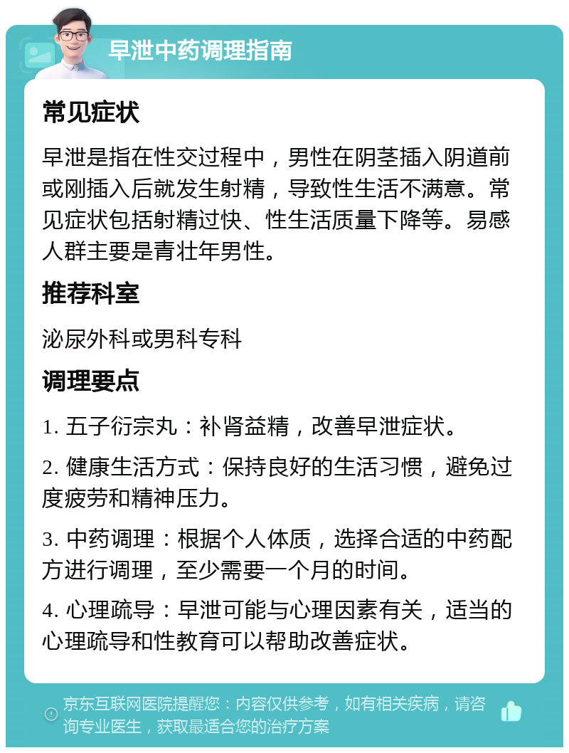 早泄中药调理指南 常见症状 早泄是指在性交过程中，男性在阴茎插入阴道前或刚插入后就发生射精，导致性生活不满意。常见症状包括射精过快、性生活质量下降等。易感人群主要是青壮年男性。 推荐科室 泌尿外科或男科专科 调理要点 1. 五子衍宗丸：补肾益精，改善早泄症状。 2. 健康生活方式：保持良好的生活习惯，避免过度疲劳和精神压力。 3. 中药调理：根据个人体质，选择合适的中药配方进行调理，至少需要一个月的时间。 4. 心理疏导：早泄可能与心理因素有关，适当的心理疏导和性教育可以帮助改善症状。