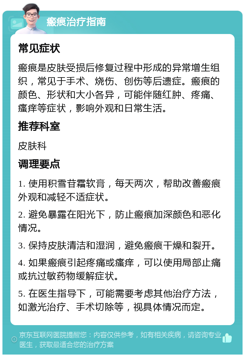 瘢痕治疗指南 常见症状 瘢痕是皮肤受损后修复过程中形成的异常增生组织，常见于手术、烧伤、创伤等后遗症。瘢痕的颜色、形状和大小各异，可能伴随红肿、疼痛、瘙痒等症状，影响外观和日常生活。 推荐科室 皮肤科 调理要点 1. 使用积雪苷霜软膏，每天两次，帮助改善瘢痕外观和减轻不适症状。 2. 避免暴露在阳光下，防止瘢痕加深颜色和恶化情况。 3. 保持皮肤清洁和湿润，避免瘢痕干燥和裂开。 4. 如果瘢痕引起疼痛或瘙痒，可以使用局部止痛或抗过敏药物缓解症状。 5. 在医生指导下，可能需要考虑其他治疗方法，如激光治疗、手术切除等，视具体情况而定。