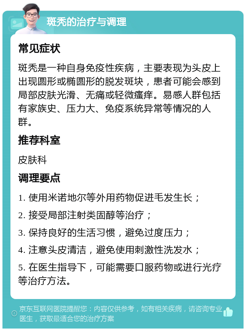 斑秃的治疗与调理 常见症状 斑秃是一种自身免疫性疾病，主要表现为头皮上出现圆形或椭圆形的脱发斑块，患者可能会感到局部皮肤光滑、无痛或轻微瘙痒。易感人群包括有家族史、压力大、免疫系统异常等情况的人群。 推荐科室 皮肤科 调理要点 1. 使用米诺地尔等外用药物促进毛发生长； 2. 接受局部注射类固醇等治疗； 3. 保持良好的生活习惯，避免过度压力； 4. 注意头皮清洁，避免使用刺激性洗发水； 5. 在医生指导下，可能需要口服药物或进行光疗等治疗方法。