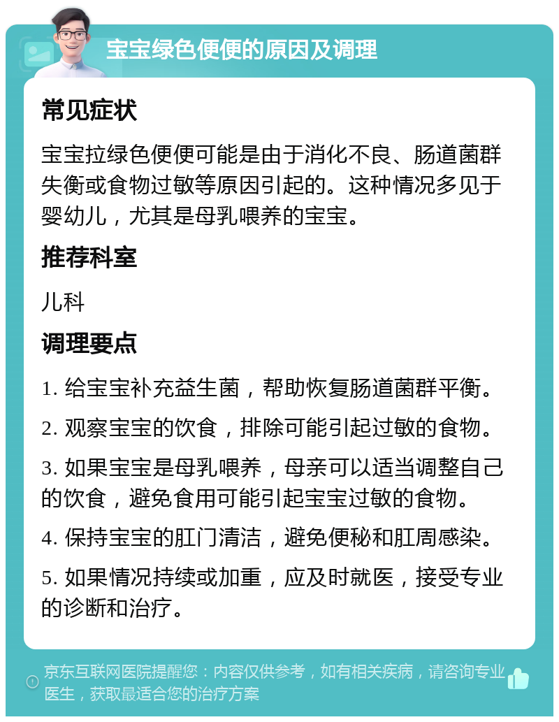 宝宝绿色便便的原因及调理 常见症状 宝宝拉绿色便便可能是由于消化不良、肠道菌群失衡或食物过敏等原因引起的。这种情况多见于婴幼儿，尤其是母乳喂养的宝宝。 推荐科室 儿科 调理要点 1. 给宝宝补充益生菌，帮助恢复肠道菌群平衡。 2. 观察宝宝的饮食，排除可能引起过敏的食物。 3. 如果宝宝是母乳喂养，母亲可以适当调整自己的饮食，避免食用可能引起宝宝过敏的食物。 4. 保持宝宝的肛门清洁，避免便秘和肛周感染。 5. 如果情况持续或加重，应及时就医，接受专业的诊断和治疗。