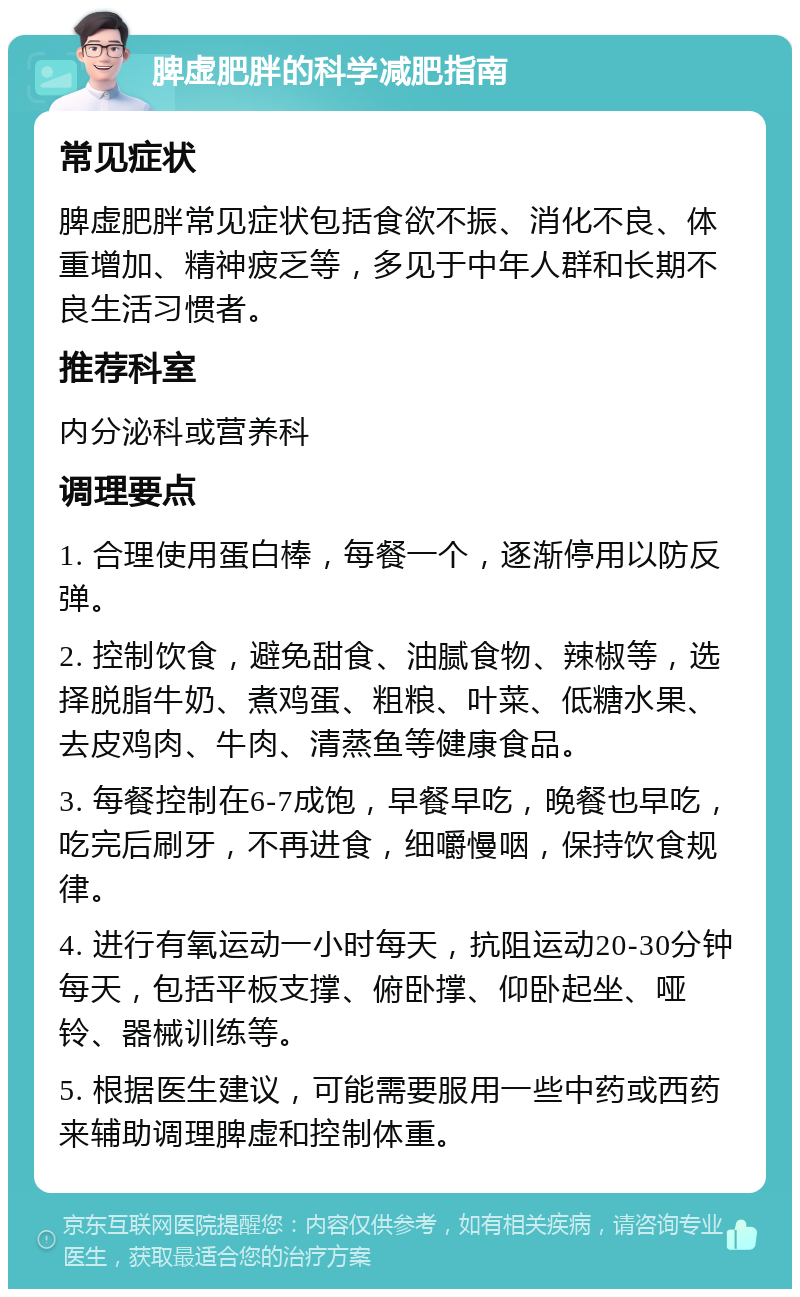 脾虚肥胖的科学减肥指南 常见症状 脾虚肥胖常见症状包括食欲不振、消化不良、体重增加、精神疲乏等，多见于中年人群和长期不良生活习惯者。 推荐科室 内分泌科或营养科 调理要点 1. 合理使用蛋白棒，每餐一个，逐渐停用以防反弹。 2. 控制饮食，避免甜食、油腻食物、辣椒等，选择脱脂牛奶、煮鸡蛋、粗粮、叶菜、低糖水果、去皮鸡肉、牛肉、清蒸鱼等健康食品。 3. 每餐控制在6-7成饱，早餐早吃，晚餐也早吃，吃完后刷牙，不再进食，细嚼慢咽，保持饮食规律。 4. 进行有氧运动一小时每天，抗阻运动20-30分钟每天，包括平板支撑、俯卧撑、仰卧起坐、哑铃、器械训练等。 5. 根据医生建议，可能需要服用一些中药或西药来辅助调理脾虚和控制体重。