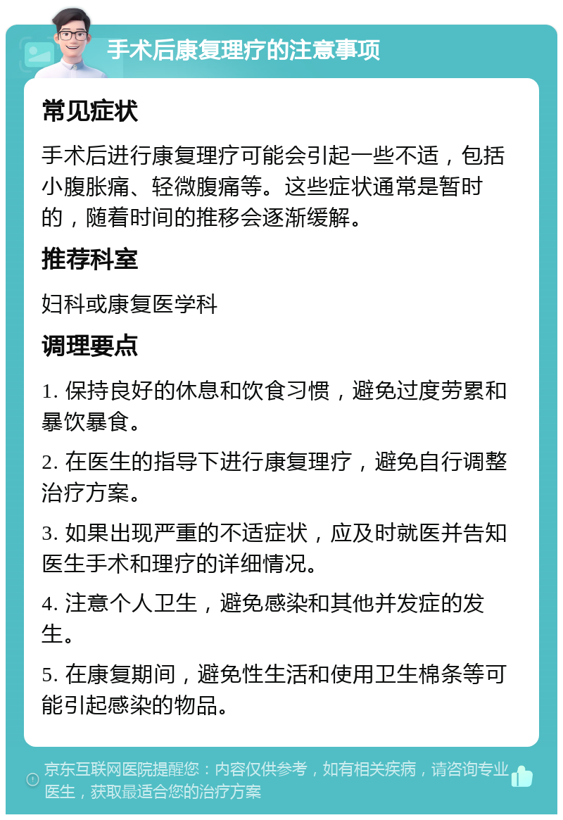 手术后康复理疗的注意事项 常见症状 手术后进行康复理疗可能会引起一些不适，包括小腹胀痛、轻微腹痛等。这些症状通常是暂时的，随着时间的推移会逐渐缓解。 推荐科室 妇科或康复医学科 调理要点 1. 保持良好的休息和饮食习惯，避免过度劳累和暴饮暴食。 2. 在医生的指导下进行康复理疗，避免自行调整治疗方案。 3. 如果出现严重的不适症状，应及时就医并告知医生手术和理疗的详细情况。 4. 注意个人卫生，避免感染和其他并发症的发生。 5. 在康复期间，避免性生活和使用卫生棉条等可能引起感染的物品。