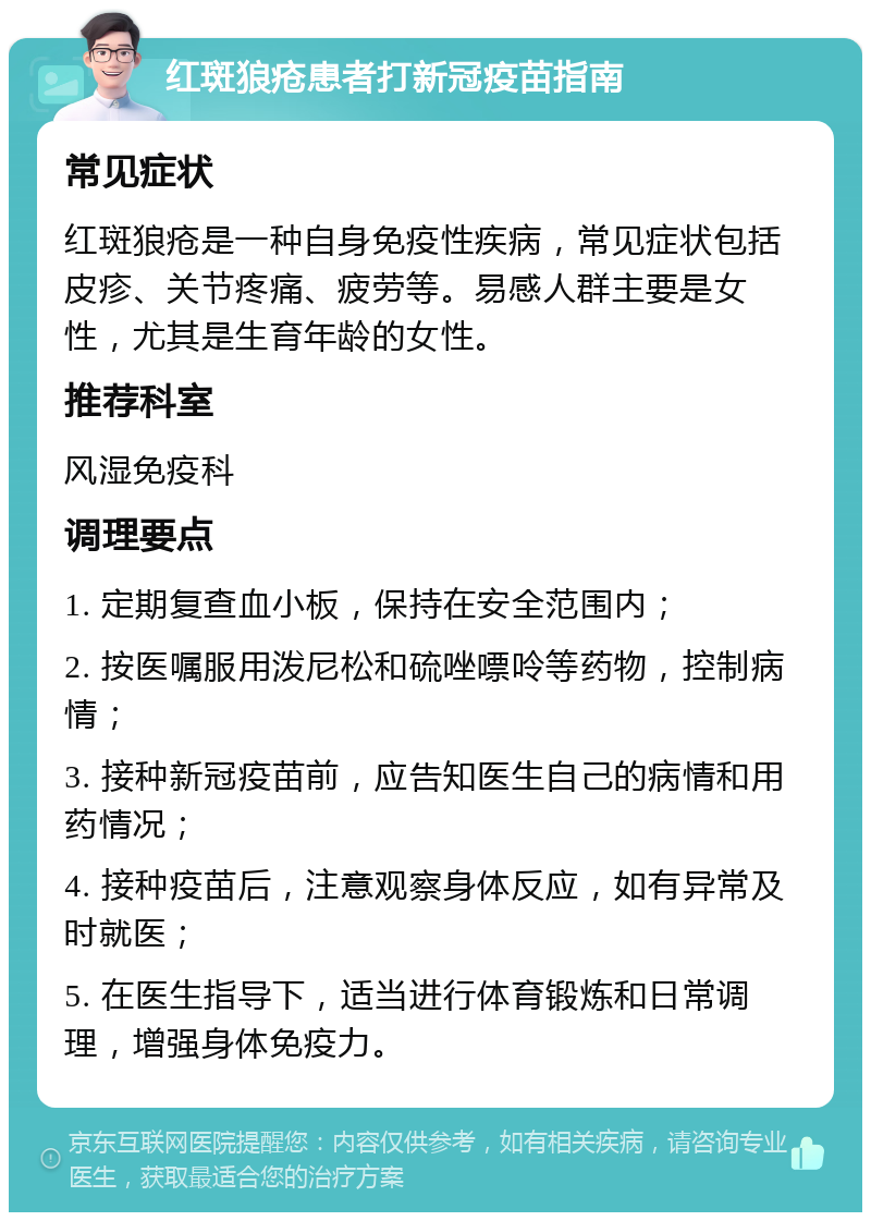 红斑狼疮患者打新冠疫苗指南 常见症状 红斑狼疮是一种自身免疫性疾病，常见症状包括皮疹、关节疼痛、疲劳等。易感人群主要是女性，尤其是生育年龄的女性。 推荐科室 风湿免疫科 调理要点 1. 定期复查血小板，保持在安全范围内； 2. 按医嘱服用泼尼松和硫唑嘌呤等药物，控制病情； 3. 接种新冠疫苗前，应告知医生自己的病情和用药情况； 4. 接种疫苗后，注意观察身体反应，如有异常及时就医； 5. 在医生指导下，适当进行体育锻炼和日常调理，增强身体免疫力。