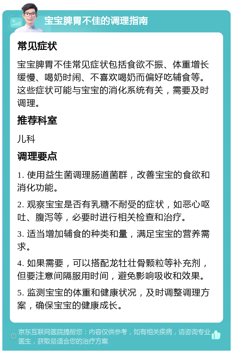 宝宝脾胃不佳的调理指南 常见症状 宝宝脾胃不佳常见症状包括食欲不振、体重增长缓慢、喝奶时闹、不喜欢喝奶而偏好吃辅食等。这些症状可能与宝宝的消化系统有关，需要及时调理。 推荐科室 儿科 调理要点 1. 使用益生菌调理肠道菌群，改善宝宝的食欲和消化功能。 2. 观察宝宝是否有乳糖不耐受的症状，如恶心呕吐、腹泻等，必要时进行相关检查和治疗。 3. 适当增加辅食的种类和量，满足宝宝的营养需求。 4. 如果需要，可以搭配龙牡壮骨颗粒等补充剂，但要注意间隔服用时间，避免影响吸收和效果。 5. 监测宝宝的体重和健康状况，及时调整调理方案，确保宝宝的健康成长。