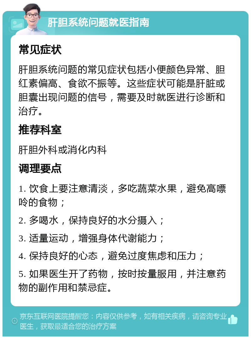 肝胆系统问题就医指南 常见症状 肝胆系统问题的常见症状包括小便颜色异常、胆红素偏高、食欲不振等。这些症状可能是肝脏或胆囊出现问题的信号，需要及时就医进行诊断和治疗。 推荐科室 肝胆外科或消化内科 调理要点 1. 饮食上要注意清淡，多吃蔬菜水果，避免高嘌呤的食物； 2. 多喝水，保持良好的水分摄入； 3. 适量运动，增强身体代谢能力； 4. 保持良好的心态，避免过度焦虑和压力； 5. 如果医生开了药物，按时按量服用，并注意药物的副作用和禁忌症。