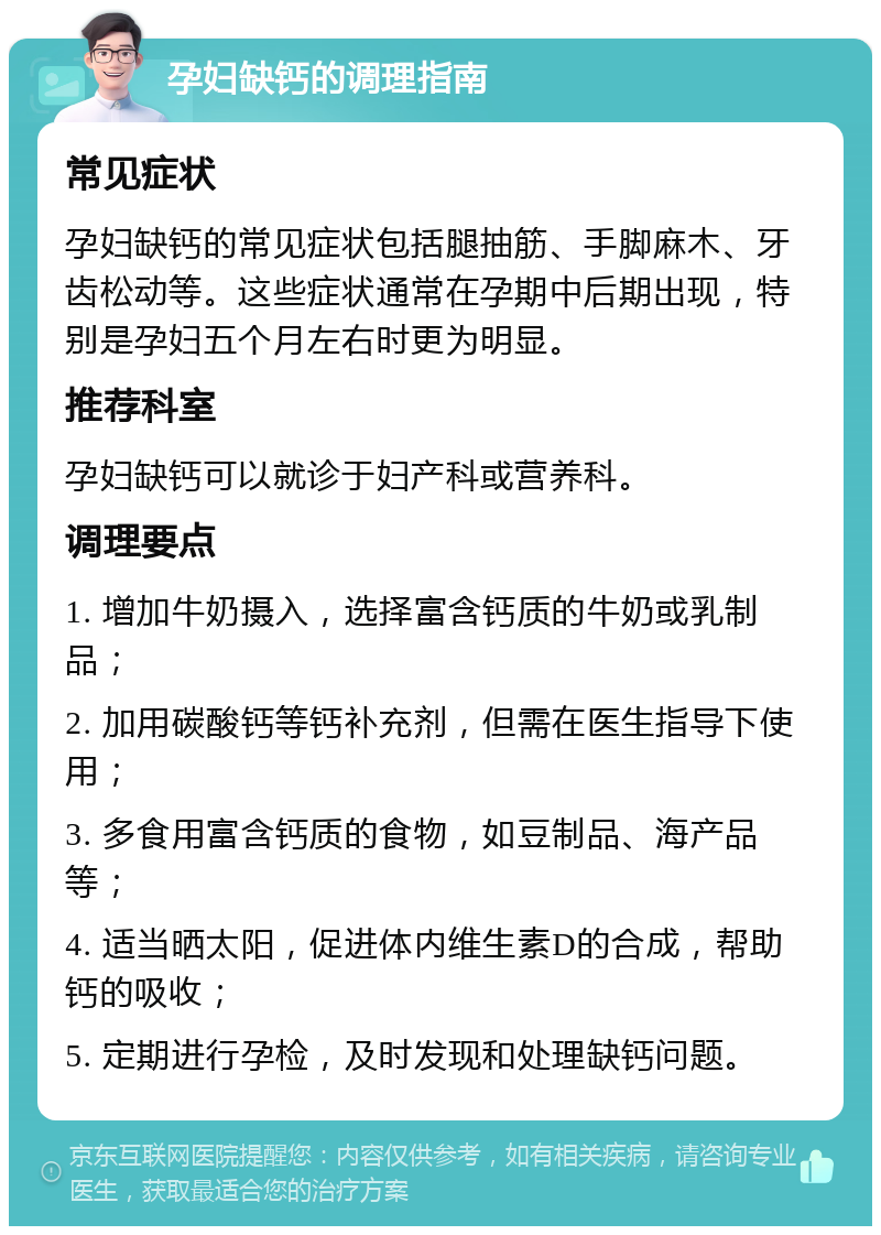 孕妇缺钙的调理指南 常见症状 孕妇缺钙的常见症状包括腿抽筋、手脚麻木、牙齿松动等。这些症状通常在孕期中后期出现，特别是孕妇五个月左右时更为明显。 推荐科室 孕妇缺钙可以就诊于妇产科或营养科。 调理要点 1. 增加牛奶摄入，选择富含钙质的牛奶或乳制品； 2. 加用碳酸钙等钙补充剂，但需在医生指导下使用； 3. 多食用富含钙质的食物，如豆制品、海产品等； 4. 适当晒太阳，促进体内维生素D的合成，帮助钙的吸收； 5. 定期进行孕检，及时发现和处理缺钙问题。